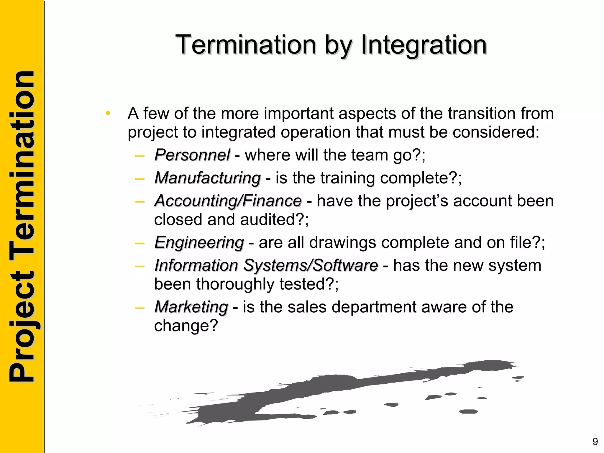 Termination by Integration A few of the more important aspects of the transition from project to integrated operation that must be considered: Personnel  - where will the team go?; Manufacturing  - is the training complete?; Accounting/Finance  - have the project’s account been closed and audited?; Engineering  - are all drawings complete and on file?; Information Systems/Software  - has the new system been thoroughly tested?; Marketing  - is the sales department aware of the change? 