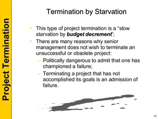 Termination by Starvation This type of project termination is a “slow starvation by  budget decrement ”; There are many reasons why senior management does not wish to terminate an unsuccessful or obsolete project: Politically dangerous to admit that one has championed a failure; Terminating a project that has not accomplished its goals is an admission of failure. 