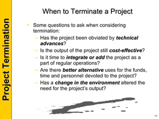 When to Terminate a Project Some questions to ask when considering termination: Has the project been obviated by  technical advances ? Is the output of the project still  cost-effective ? Is it time to  integrate or add  the project as a part of regular operations? Are there  better alternative  uses for the funds, time and personnel devoted to the project? Has a  change in the environment  altered the need for the project’s output? 