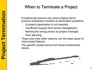 When to Terminate a Project Fundamental reasons why some projects fail to produce satisfactory answers to termination questions: A project organization is not required; Insufficient support from senior management; Naming the wrong person as project manager; Poor planning. These and a few other reasons, are the base cause of most project failures; The specific causes derive from these fundamental issues. 