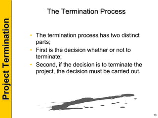 The Termination Process The termination process has two distinct parts; First is the decision whether or not to terminate; Second, if the decision is to terminate the project, the decision must be carried out. 