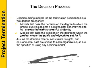 The Decision Process Decision-aiding models for the termination decision fall into two generic categories: Models that base the decision on the degree to which the project qualifies against a set of factors generally held to be  associated with successful projects; Models that base the decision on the degree to which the  project meets the goals and objectives set for it ; Just as the decision criteria, constraints, weights, and environmental data are unique to each organization, so are the specifics of using any decision model. 