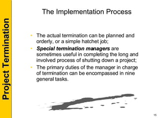 The Implementation Process The actual termination can be planned and orderly, or a simple hatchet job; Special termination managers  are sometimes useful in completing the long and involved process of shutting down a project; The primary duties of the manager in charge of termination can be encompassed in nine general tasks. 