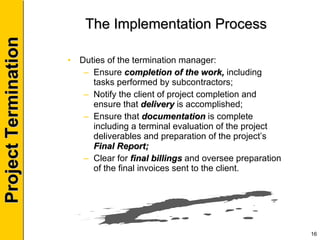 The Implementation Process Duties of the termination manager: Ensure  completion of the work,  including tasks performed by subcontractors; Notify the client of project completion and ensure that  delivery  is accomplished; Ensure that  documentation  is complete including a terminal evaluation of the project deliverables and preparation of the project’s  Final Report; Clear for  final billings  and oversee preparation of the final invoices sent to the client. 