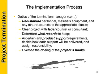 The Implementation Process Duties of the termination manager (cont.): Redistribute  personnel, materials equipment, and any other resources to the appropriate places; Clear project with  legal  counsel or consultant; Determine what  records  to keep; Ascertain any  product support  requirements, decide how each support will be delivered, and assign responsibility; Oversee the closing of the  project’s books . 