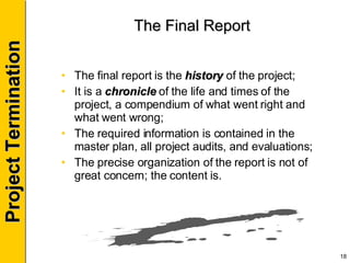 The Final Report The final report is the  history  of the project; It is a  chronicle  of the life and times of the project, a compendium of what went right and what went wrong; The required information is contained in the master plan, all project audits, and evaluations; The precise organization of the report is not of great concern; the content is. 