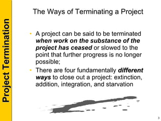 The Ways of Terminating a Project A project can be said to be terminated  when work on the substance of the project has ceased  or slowed to the point that further progress is no longer possible; There are four fundamentally  different ways  to close out a project: extinction, addition, integration, and starvation 