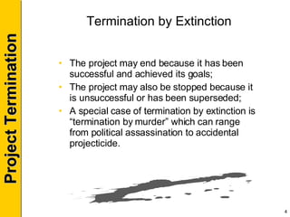 Termination by Extinction The project may end because it has been successful and achieved its goals; The project may also be stopped because it is unsuccessful or has been superseded; A special case of termination by extinction is “termination by murder” which can range from political assassination to accidental projecticide. 