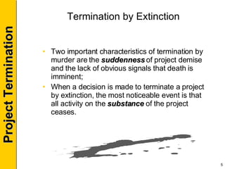 Termination by Extinction Two important characteristics of termination by murder are the  suddenness  of project demise and the lack of obvious signals that death is imminent; When a decision is made to terminate a project by extinction, the most noticeable event is that all activity on the  substance  of the project ceases. 