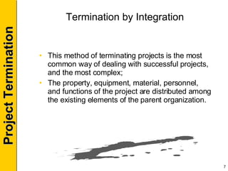 Termination by Integration This method of terminating projects is the most common way of dealing with successful projects, and the most complex; The property, equipment, material, personnel, and functions of the project are distributed among the existing elements of the parent organization. 