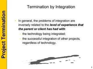 Termination by Integration In general, the problems of integration are inversely related to the  level of experience that the parent or client has had with : the technology being integrated; the successful integration of other projects, regardless of technology. 