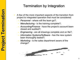 Termination by Integration A few of the more important aspects of the transition from project to integrated operation that must be considered: Personnel  - where will the team go?; Manufacturing  - is the training complete?; Accounting/Finance  - have the project’s account been closed and audited?; Engineering  - are all drawings complete and on file?; Information Systems/Software  - has the new system been thoroughly tested?; Marketing  - is the sales department aware of the change? 