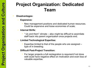 Project Organization: Dedicated Team Disadvantages: Expensive: New management positions and dedicated human resources. Could be expensive and loose economies of scale; Internal Strife: “  Us and them” climate – also might be difficult to assimilate staff back into parent organization once projects end; Limited Technological Expertise: Expertise limited to that of the people who are assigned – type of in breeding; Difficult Post-Project Transition: For larger projects a full reintegration is required-if not done well could have negative effect on motivation and even loss of valuable expertise. 