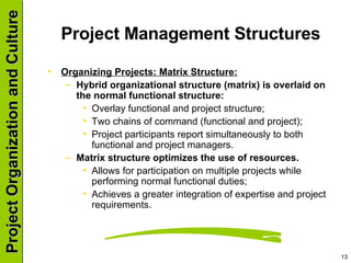 Project Management Structures  Organizing Projects: Matrix Structure: Hybrid organizational structure (matrix) is overlaid on the normal functional structure: Overlay functional and project structure; Two chains of command (functional and project); Project participants report simultaneously to both functional and project managers. Matrix structure optimizes the use of resources. Allows for participation on multiple projects while performing normal functional duties; Achieves a greater integration of expertise and project requirements. 