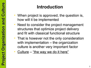 Introduction When project is approved, the question is, how will it be implemented Need to consider the project management structures that optimize project delivery and fit with classical functional structure That is however not the only consideration with implementation – the organization culture is another very important factor Culture  –  “the way we do it here” 