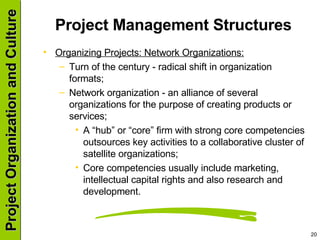 Project Management Structures  Organizing Projects: Network Organizations: Turn of the century - radical shift in organization formats; Network organization - an alliance of several organizations for the purpose of creating products or services; A “hub” or “core” firm with strong core competencies outsources key activities to a collaborative cluster of satellite organizations; Core competencies usually include marketing, intellectual capital rights and also research and development. 