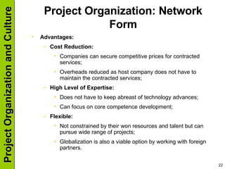 Project Organization: Network Form Advantages: Cost Reduction: Companies can secure competitive prices for contracted services; Overheads reduced as host company does not have to maintain the contracted services; High Level of Expertise: Does not have to keep abreast of technology advances; Can focus on core competence development; Flexible: Not constrained by their won resources and talent but can pursue wide range of projects; Globalization is also a viable option by working with foreign partners. 