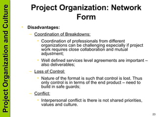 Project Organization: Network Form Disadvantages: Coordination of Breakdowns: Coordination of professionals from different organizations can be challenging especially if project work requires close collaboration and mutual adjustment; Well defined services level agreements are important – also deliverables; Loss of Control: Nature of the format is such that control is lost. Thus only control is in terms of the end product – need to build in safe guards; Conflict: Interpersonal conflict is there is not shared priorities, values and culture. 