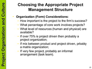 Choosing the Appropriate Project Management Structure Organization (Form) Considerations: How important is the project to the firm’s success? What percentage of core work involves projects? What level of resources (human and physical) are available? If over 75% is project driven then probably a project organization; If mix between product and project driven, prbably a matrix organization; If very few project, probably an informal arrangement (task team). 