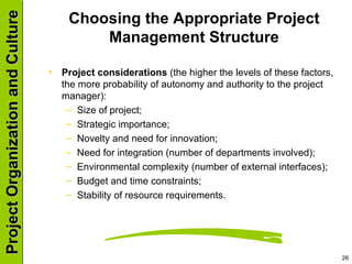 Choosing the Appropriate Project Management Structure Project considerations  (the higher the levels of these factors, the more probability of autonomy and authority to the project manager): Size of project; Strategic importance; Novelty and need for innovation; Need for integration (number of departments involved); Environmental complexity (number of external interfaces); Budget and time constraints; Stability of resource requirements. 