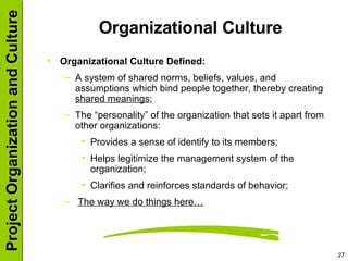 Organizational Culture Organizational Culture Defined: A system of shared norms, beliefs, values, and assumptions which bind people together, thereby creating  shared meanings ; The “personality” of the organization that sets it apart from other organizations: Provides a sense of identify to its members; Helps legitimize the management system of the organization; Clarifies and reinforces standards of behavior; The way we do things here… 