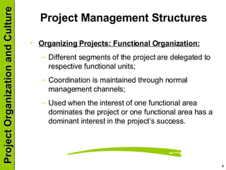 Project Management Structures Organizing Projects: Functional Organization: Different segments of the project are delegated to respective functional units; Coordination is maintained through normal management channels; Used when the interest of one functional area dominates the project or one functional area has a dominant interest in the project’s success. 