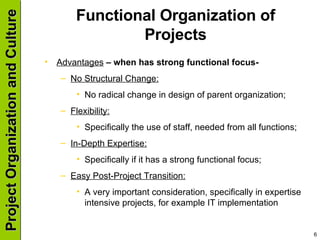 Functional Organization of Projects Advantages  – when has strong functional focus- No Structural Change: No radical change in design of parent organization; Flexibility: Specifically the use of staff, needed from all functions; In-Depth Expertise: Specifically if it has a strong functional focus; Easy Post-Project Transition: A very important consideration, specifically in expertise intensive projects, for example IT implementation 