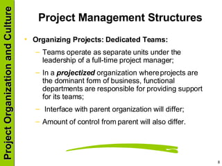 Project Management Structures  Organizing Projects: Dedicated Teams: Teams operate as separate units under the leadership of a full-time project manager; In a  projectized  organization where projects are the dominant form of business, functional departments are responsible for providing support for its teams; Interface with parent organization will differ; Amount of control from parent will also differ. 
