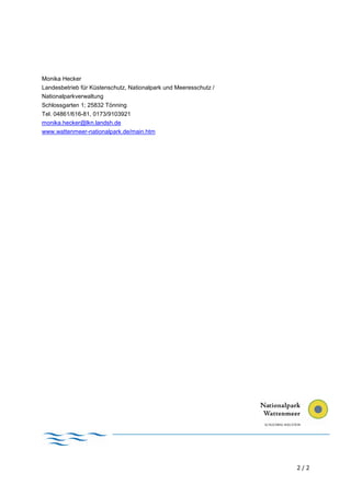 Monika Hecker
Landesbetrieb für Küstenschutz, Nationalpark und Meeresschutz /
Nationalparkverwaltung
Schlossgarten 1; 25832 Tönning
Tel. 04861/616-81, 0173/9103921
monika.hecker@lkn.landsh.de
www.wattenmeer-nationalpark.de/main.htm




                                                                  2/2
 