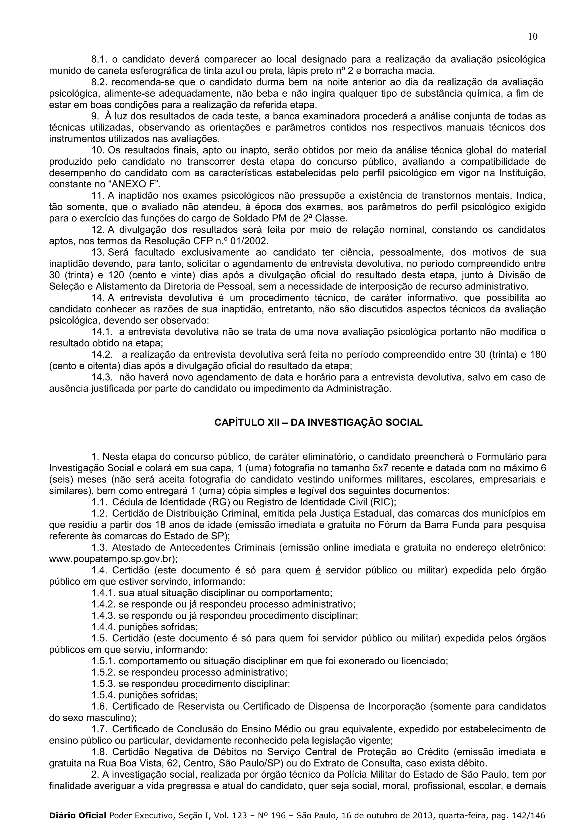10
8.1. o candidato deverá comparecer ao local designado para a realização da avaliação psicológica
munido de caneta esferográfica de tinta azul ou preta, lápis preto nº 2 e borracha macia.
8.2. recomenda-se que o candidato durma bem na noite anterior ao dia da realização da avaliação
psicológica, alimente-se adequadamente, não beba e não ingira qualquer tipo de substância química, a fim de
estar em boas condições para a realização da referida etapa.
9. À luz dos resultados de cada teste, a banca examinadora procederá a análise conjunta de todas as
técnicas utilizadas, observando as orientações e parâmetros contidos nos respectivos manuais técnicos dos
instrumentos utilizados nas avaliações.
10. Os resultados finais, apto ou inapto, serão obtidos por meio da análise técnica global do material
produzido pelo candidato no transcorrer desta etapa do concurso público, avaliando a compatibilidade de
desempenho do candidato com as características estabelecidas pelo perfil psicológico em vigor na Instituição,
constante no “ANEXO F”.
11. A inaptidão nos exames psicológicos não pressupõe a existência de transtornos mentais. Indica,
tão somente, que o avaliado não atendeu, à época dos exames, aos parâmetros do perfil psicológico exigido
para o exercício das funções do cargo de Soldado PM de 2ª Classe.
12. A divulgação dos resultados será feita por meio de relação nominal, constando os candidatos
aptos, nos termos da Resolução CFP n.º 01/2002.
13. Será facultado exclusivamente ao candidato ter ciência, pessoalmente, dos motivos de sua
inaptidão devendo, para tanto, solicitar o agendamento de entrevista devolutiva, no período compreendido entre
30 (trinta) e 120 (cento e vinte) dias após a divulgação oficial do resultado desta etapa, junto à Divisão de
Seleção e Alistamento da Diretoria de Pessoal, sem a necessidade de interposição de recurso administrativo.
14. A entrevista devolutiva é um procedimento técnico, de caráter informativo, que possibilita ao
candidato conhecer as razões de sua inaptidão, entretanto, não são discutidos aspectos técnicos da avaliação
psicológica, devendo ser observado:
14.1. a entrevista devolutiva não se trata de uma nova avaliação psicológica portanto não modifica o
resultado obtido na etapa;
14.2. a realização da entrevista devolutiva será feita no período compreendido entre 30 (trinta) e 180
(cento e oitenta) dias após a divulgação oficial do resultado da etapa;
14.3. não haverá novo agendamento de data e horário para a entrevista devolutiva, salvo em caso de
ausência justificada por parte do candidato ou impedimento da Administração.
CAPÍTULO XII – DA INVESTIGAÇÃO SOCIAL

1. Nesta etapa do concurso público, de caráter eliminatório, o candidato preencherá o Formulário para
Investigação Social e colará em sua capa, 1 (uma) fotografia no tamanho 5x7 recente e datada com no máximo 6
(seis) meses (não será aceita fotografia do candidato vestindo uniformes militares, escolares, empresariais e
similares), bem como entregará 1 (uma) cópia simples e legível dos seguintes documentos:
1.1. Cédula de Identidade (RG) ou Registro de Identidade Civil (RIC);
1.2. Certidão de Distribuição Criminal, emitida pela Justiça Estadual, das comarcas dos municípios em
que residiu a partir dos 18 anos de idade (emissão imediata e gratuita no Fórum da Barra Funda para pesquisa
referente às comarcas do Estado de SP);
1.3. Atestado de Antecedentes Criminais (emissão online imediata e gratuita no endereço eletrônico:
www.poupatempo.sp.gov.br);
1.4. Certidão (este documento é só para quem é servidor público ou militar) expedida pelo órgão
público em que estiver servindo, informando:
1.4.1. sua atual situação disciplinar ou comportamento;
1.4.2. se responde ou já respondeu processo administrativo;
1.4.3. se responde ou já respondeu procedimento disciplinar;
1.4.4. punições sofridas;
1.5. Certidão (este documento é só para quem foi servidor público ou militar) expedida pelos órgãos
públicos em que serviu, informando:
1.5.1. comportamento ou situação disciplinar em que foi exonerado ou licenciado;
1.5.2. se respondeu processo administrativo;
1.5.3. se respondeu procedimento disciplinar;
1.5.4. punições sofridas;
1.6. Certificado de Reservista ou Certificado de Dispensa de Incorporação (somente para candidatos
do sexo masculino);
1.7. Certificado de Conclusão do Ensino Médio ou grau equivalente, expedido por estabelecimento de
ensino público ou particular, devidamente reconhecido pela legislação vigente;
1.8. Certidão Negativa de Débitos no Serviço Central de Proteção ao Crédito (emissão imediata e
gratuita na Rua Boa Vista, 62, Centro, São Paulo/SP) ou do Extrato de Consulta, caso exista débito.
2. A investigação social, realizada por órgão técnico da Polícia Militar do Estado de São Paulo, tem por
finalidade averiguar a vida pregressa e atual do candidato, quer seja social, moral, profissional, escolar, e demais
Diário Oficial Poder Executivo, Seção I, Vol. 123 – Nº 196 – São Paulo, 16 de outubro de 2013, quarta-feira, pag. 142/146

 