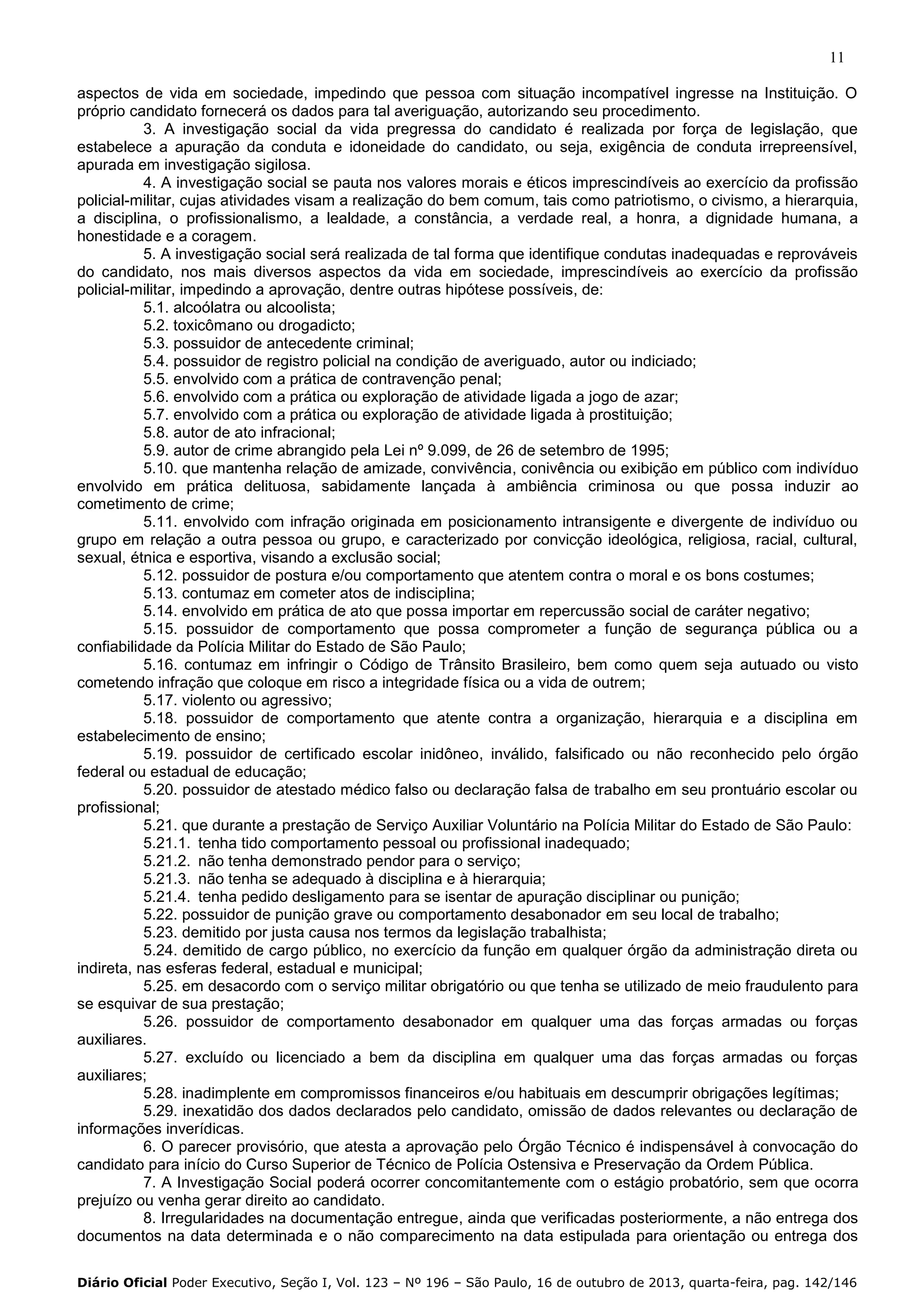 11
aspectos de vida em sociedade, impedindo que pessoa com situação incompatível ingresse na Instituição. O
próprio candidato fornecerá os dados para tal averiguação, autorizando seu procedimento.
3. A investigação social da vida pregressa do candidato é realizada por força de legislação, que
estabelece a apuração da conduta e idoneidade do candidato, ou seja, exigência de conduta irrepreensível,
apurada em investigação sigilosa.
4. A investigação social se pauta nos valores morais e éticos imprescindíveis ao exercício da profissão
policial-militar, cujas atividades visam a realização do bem comum, tais como patriotismo, o civismo, a hierarquia,
a disciplina, o profissionalismo, a lealdade, a constância, a verdade real, a honra, a dignidade humana, a
honestidade e a coragem.
5. A investigação social será realizada de tal forma que identifique condutas inadequadas e reprováveis
do candidato, nos mais diversos aspectos da vida em sociedade, imprescindíveis ao exercício da profissão
policial-militar, impedindo a aprovação, dentre outras hipótese possíveis, de:
5.1. alcoólatra ou alcoolista;
5.2. toxicômano ou drogadicto;
5.3. possuidor de antecedente criminal;
5.4. possuidor de registro policial na condição de averiguado, autor ou indiciado;
5.5. envolvido com a prática de contravenção penal;
5.6. envolvido com a prática ou exploração de atividade ligada a jogo de azar;
5.7. envolvido com a prática ou exploração de atividade ligada à prostituição;
5.8. autor de ato infracional;
5.9. autor de crime abrangido pela Lei nº 9.099, de 26 de setembro de 1995;
5.10. que mantenha relação de amizade, convivência, conivência ou exibição em público com indivíduo
envolvido em prática delituosa, sabidamente lançada à ambiência criminosa ou que possa induzir ao
cometimento de crime;
5.11. envolvido com infração originada em posicionamento intransigente e divergente de indivíduo ou
grupo em relação a outra pessoa ou grupo, e caracterizado por convicção ideológica, religiosa, racial, cultural,
sexual, étnica e esportiva, visando a exclusão social;
5.12. possuidor de postura e/ou comportamento que atentem contra o moral e os bons costumes;
5.13. contumaz em cometer atos de indisciplina;
5.14. envolvido em prática de ato que possa importar em repercussão social de caráter negativo;
5.15. possuidor de comportamento que possa comprometer a função de segurança pública ou a
confiabilidade da Polícia Militar do Estado de São Paulo;
5.16. contumaz em infringir o Código de Trânsito Brasileiro, bem como quem seja autuado ou visto
cometendo infração que coloque em risco a integridade física ou a vida de outrem;
5.17. violento ou agressivo;
5.18. possuidor de comportamento que atente contra a organização, hierarquia e a disciplina em
estabelecimento de ensino;
5.19. possuidor de certificado escolar inidôneo, inválido, falsificado ou não reconhecido pelo órgão
federal ou estadual de educação;
5.20. possuidor de atestado médico falso ou declaração falsa de trabalho em seu prontuário escolar ou
profissional;
5.21. que durante a prestação de Serviço Auxiliar Voluntário na Polícia Militar do Estado de São Paulo:
5.21.1. tenha tido comportamento pessoal ou profissional inadequado;
5.21.2. não tenha demonstrado pendor para o serviço;
5.21.3. não tenha se adequado à disciplina e à hierarquia;
5.21.4. tenha pedido desligamento para se isentar de apuração disciplinar ou punição;
5.22. possuidor de punição grave ou comportamento desabonador em seu local de trabalho;
5.23. demitido por justa causa nos termos da legislação trabalhista;
5.24. demitido de cargo público, no exercício da função em qualquer órgão da administração direta ou
indireta, nas esferas federal, estadual e municipal;
5.25. em desacordo com o serviço militar obrigatório ou que tenha se utilizado de meio fraudulento para
se esquivar de sua prestação;
5.26. possuidor de comportamento desabonador em qualquer uma das forças armadas ou forças
auxiliares.
5.27. excluído ou licenciado a bem da disciplina em qualquer uma das forças armadas ou forças
auxiliares;
5.28. inadimplente em compromissos financeiros e/ou habituais em descumprir obrigações legítimas;
5.29. inexatidão dos dados declarados pelo candidato, omissão de dados relevantes ou declaração de
informações inverídicas.
6. O parecer provisório, que atesta a aprovação pelo Órgão Técnico é indispensável à convocação do
candidato para início do Curso Superior de Técnico de Polícia Ostensiva e Preservação da Ordem Pública.
7. A Investigação Social poderá ocorrer concomitantemente com o estágio probatório, sem que ocorra
prejuízo ou venha gerar direito ao candidato.
8. Irregularidades na documentação entregue, ainda que verificadas posteriormente, a não entrega dos
documentos na data determinada e o não comparecimento na data estipulada para orientação ou entrega dos
Diário Oficial Poder Executivo, Seção I, Vol. 123 – Nº 196 – São Paulo, 16 de outubro de 2013, quarta-feira, pag. 142/146

 