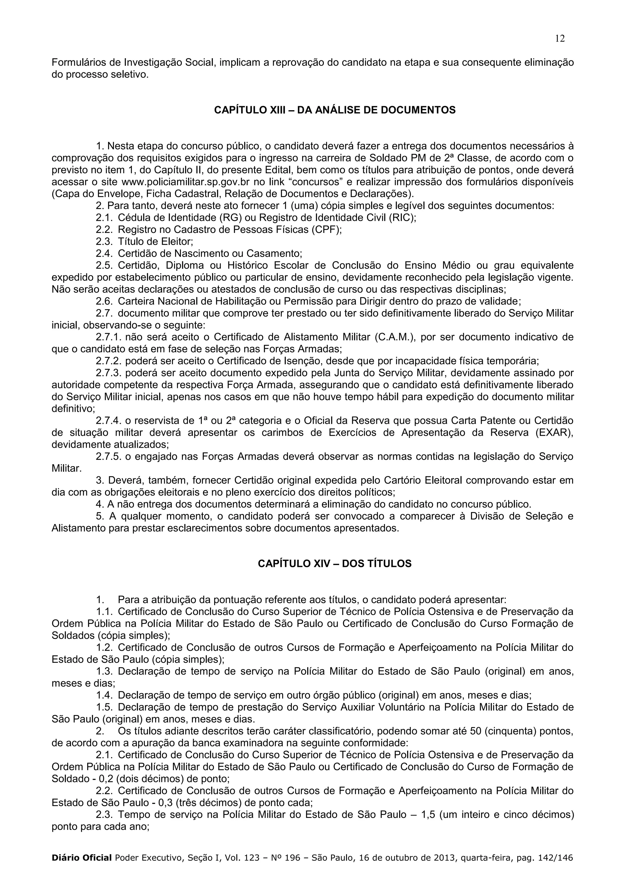 12
Formulários de Investigação Social, implicam a reprovação do candidato na etapa e sua consequente eliminação
do processo seletivo.
CAPÍTULO XIII – DA ANÁLISE DE DOCUMENTOS

1. Nesta etapa do concurso público, o candidato deverá fazer a entrega dos documentos necessários à
comprovação dos requisitos exigidos para o ingresso na carreira de Soldado PM de 2ª Classe, de acordo com o
previsto no item 1, do Capítulo II, do presente Edital, bem como os títulos para atribuição de pontos, onde deverá
acessar o site www.policiamilitar.sp.gov.br no link “concursos” e realizar impressão dos formulários disponíveis
(Capa do Envelope, Ficha Cadastral, Relação de Documentos e Declarações).
2. Para tanto, deverá neste ato fornecer 1 (uma) cópia simples e legível dos seguintes documentos:
2.1. Cédula de Identidade (RG) ou Registro de Identidade Civil (RIC);
2.2. Registro no Cadastro de Pessoas Físicas (CPF);
2.3. Título de Eleitor;
2.4. Certidão de Nascimento ou Casamento;
2.5. Certidão, Diploma ou Histórico Escolar de Conclusão do Ensino Médio ou grau equivalente
expedido por estabelecimento público ou particular de ensino, devidamente reconhecido pela legislação vigente.
Não serão aceitas declarações ou atestados de conclusão de curso ou das respectivas disciplinas;
2.6. Carteira Nacional de Habilitação ou Permissão para Dirigir dentro do prazo de validade;
2.7. documento militar que comprove ter prestado ou ter sido definitivamente liberado do Serviço Militar
inicial, observando-se o seguinte:
2.7.1. não será aceito o Certificado de Alistamento Militar (C.A.M.), por ser documento indicativo de
que o candidato está em fase de seleção nas Forças Armadas;
2.7.2. poderá ser aceito o Certificado de Isenção, desde que por incapacidade física temporária;
2.7.3. poderá ser aceito documento expedido pela Junta do Serviço Militar, devidamente assinado por
autoridade competente da respectiva Força Armada, assegurando que o candidato está definitivamente liberado
do Serviço Militar inicial, apenas nos casos em que não houve tempo hábil para expedição do documento militar
definitivo;
2.7.4. o reservista de 1ª ou 2ª categoria e o Oficial da Reserva que possua Carta Patente ou Certidão
de situação militar deverá apresentar os carimbos de Exercícios de Apresentação da Reserva (EXAR),
devidamente atualizados;
2.7.5. o engajado nas Forças Armadas deverá observar as normas contidas na legislação do Serviço
Militar.
3. Deverá, também, fornecer Certidão original expedida pelo Cartório Eleitoral comprovando estar em
dia com as obrigações eleitorais e no pleno exercício dos direitos políticos;
4. A não entrega dos documentos determinará a eliminação do candidato no concurso público.
5. A qualquer momento, o candidato poderá ser convocado a comparecer à Divisão de Seleção e
Alistamento para prestar esclarecimentos sobre documentos apresentados.
CAPÍTULO XIV – DOS TÍTULOS

1. Para a atribuição da pontuação referente aos títulos, o candidato poderá apresentar:
1.1. Certificado de Conclusão do Curso Superior de Técnico de Polícia Ostensiva e de Preservação da
Ordem Pública na Polícia Militar do Estado de São Paulo ou Certificado de Conclusão do Curso Formação de
Soldados (cópia simples);
1.2. Certificado de Conclusão de outros Cursos de Formação e Aperfeiçoamento na Polícia Militar do
Estado de São Paulo (cópia simples);
1.3. Declaração de tempo de serviço na Polícia Militar do Estado de São Paulo (original) em anos,
meses e dias;
1.4. Declaração de tempo de serviço em outro órgão público (original) em anos, meses e dias;
1.5. Declaração de tempo de prestação do Serviço Auxiliar Voluntário na Polícia Militar do Estado de
São Paulo (original) em anos, meses e dias.
2. Os títulos adiante descritos terão caráter classificatório, podendo somar até 50 (cinquenta) pontos,
de acordo com a apuração da banca examinadora na seguinte conformidade:
2.1. Certificado de Conclusão do Curso Superior de Técnico de Polícia Ostensiva e de Preservação da
Ordem Pública na Polícia Militar do Estado de São Paulo ou Certificado de Conclusão do Curso de Formação de
Soldado - 0,2 (dois décimos) de ponto;
2.2. Certificado de Conclusão de outros Cursos de Formação e Aperfeiçoamento na Polícia Militar do
Estado de São Paulo - 0,3 (três décimos) de ponto cada;
2.3. Tempo de serviço na Polícia Militar do Estado de São Paulo – 1,5 (um inteiro e cinco décimos)
ponto para cada ano;
Diário Oficial Poder Executivo, Seção I, Vol. 123 – Nº 196 – São Paulo, 16 de outubro de 2013, quarta-feira, pag. 142/146

 
