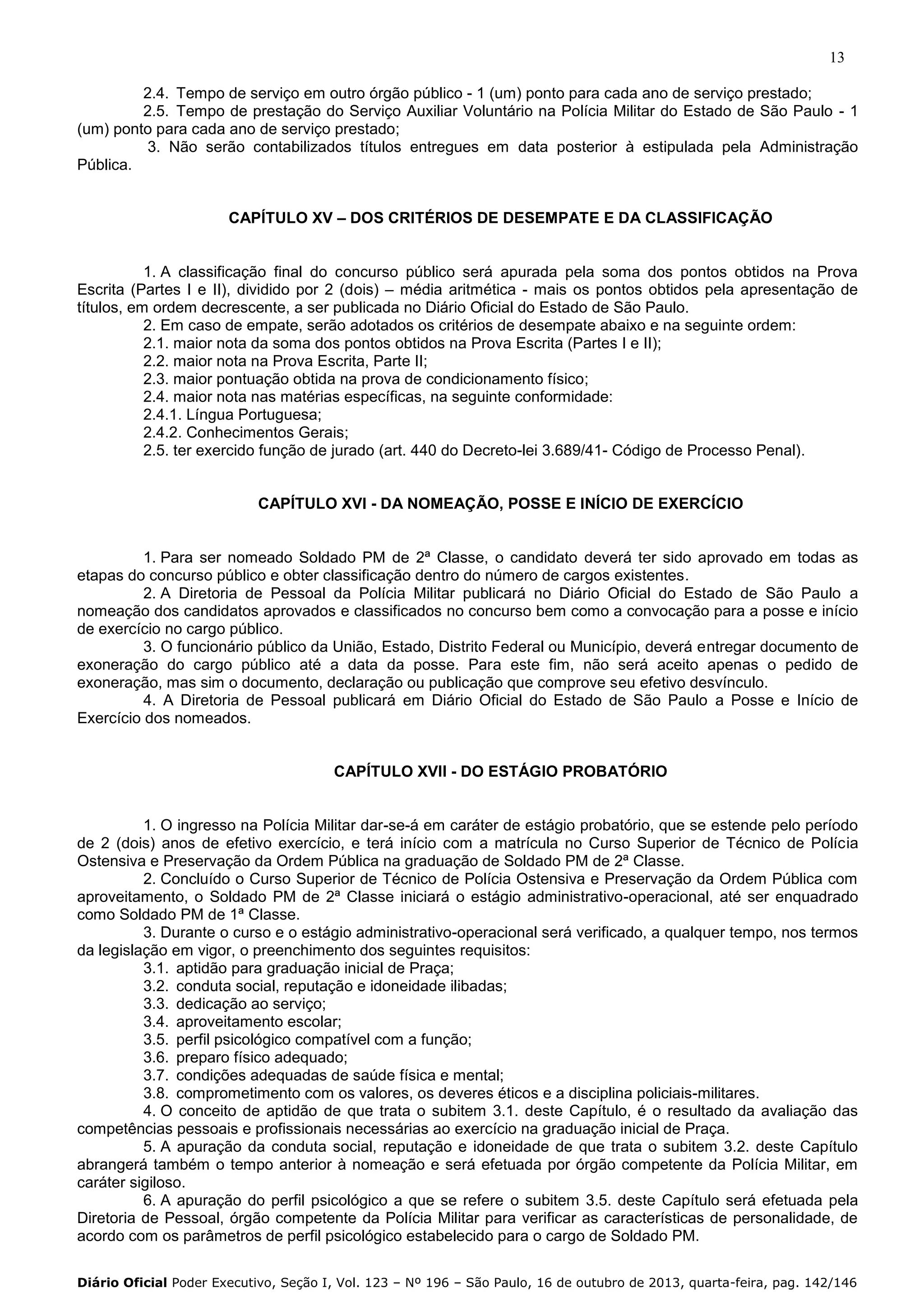 13
2.4. Tempo de serviço em outro órgão público - 1 (um) ponto para cada ano de serviço prestado;
2.5. Tempo de prestação do Serviço Auxiliar Voluntário na Polícia Militar do Estado de São Paulo - 1
(um) ponto para cada ano de serviço prestado;
3. Não serão contabilizados títulos entregues em data posterior à estipulada pela Administração
Pública.
CAPÍTULO XV – DOS CRITÉRIOS DE DESEMPATE E DA CLASSIFICAÇÃO

1. A classificação final do concurso público será apurada pela soma dos pontos obtidos na Prova
Escrita (Partes I e II), dividido por 2 (dois) – média aritmética - mais os pontos obtidos pela apresentação de
títulos, em ordem decrescente, a ser publicada no Diário Oficial do Estado de São Paulo.
2. Em caso de empate, serão adotados os critérios de desempate abaixo e na seguinte ordem:
2.1. maior nota da soma dos pontos obtidos na Prova Escrita (Partes I e II);
2.2. maior nota na Prova Escrita, Parte II;
2.3. maior pontuação obtida na prova de condicionamento físico;
2.4. maior nota nas matérias específicas, na seguinte conformidade:
2.4.1. Língua Portuguesa;
2.4.2. Conhecimentos Gerais;
2.5. ter exercido função de jurado (art. 440 do Decreto-lei 3.689/41- Código de Processo Penal).

CAPÍTULO XVI - DA NOMEAÇÃO, POSSE E INÍCIO DE EXERCÍCIO

1. Para ser nomeado Soldado PM de 2ª Classe, o candidato deverá ter sido aprovado em todas as
etapas do concurso público e obter classificação dentro do número de cargos existentes.
2. A Diretoria de Pessoal da Polícia Militar publicará no Diário Oficial do Estado de São Paulo a
nomeação dos candidatos aprovados e classificados no concurso bem como a convocação para a posse e início
de exercício no cargo público.
3. O funcionário público da União, Estado, Distrito Federal ou Município, deverá entregar documento de
exoneração do cargo público até a data da posse. Para este fim, não será aceito apenas o pedido de
exoneração, mas sim o documento, declaração ou publicação que comprove seu efetivo desvínculo.
4. A Diretoria de Pessoal publicará em Diário Oficial do Estado de São Paulo a Posse e Início de
Exercício dos nomeados.

CAPÍTULO XVII - DO ESTÁGIO PROBATÓRIO

1. O ingresso na Polícia Militar dar-se-á em caráter de estágio probatório, que se estende pelo período
de 2 (dois) anos de efetivo exercício, e terá início com a matrícula no Curso Superior de Técnico de Polícia
Ostensiva e Preservação da Ordem Pública na graduação de Soldado PM de 2ª Classe.
2. Concluído o Curso Superior de Técnico de Polícia Ostensiva e Preservação da Ordem Pública com
aproveitamento, o Soldado PM de 2ª Classe iniciará o estágio administrativo-operacional, até ser enquadrado
como Soldado PM de 1ª Classe.
3. Durante o curso e o estágio administrativo-operacional será verificado, a qualquer tempo, nos termos
da legislação em vigor, o preenchimento dos seguintes requisitos:
3.1. aptidão para graduação inicial de Praça;
3.2. conduta social, reputação e idoneidade ilibadas;
3.3. dedicação ao serviço;
3.4. aproveitamento escolar;
3.5. perfil psicológico compatível com a função;
3.6. preparo físico adequado;
3.7. condições adequadas de saúde física e mental;
3.8. comprometimento com os valores, os deveres éticos e a disciplina policiais-militares.
4. O conceito de aptidão de que trata o subitem 3.1. deste Capítulo, é o resultado da avaliação das
competências pessoais e profissionais necessárias ao exercício na graduação inicial de Praça.
5. A apuração da conduta social, reputação e idoneidade de que trata o subitem 3.2. deste Capítulo
abrangerá também o tempo anterior à nomeação e será efetuada por órgão competente da Polícia Militar, em
caráter sigiloso.
6. A apuração do perfil psicológico a que se refere o subitem 3.5. deste Capítulo será efetuada pela
Diretoria de Pessoal, órgão competente da Polícia Militar para verificar as características de personalidade, de
acordo com os parâmetros de perfil psicológico estabelecido para o cargo de Soldado PM.
Diário Oficial Poder Executivo, Seção I, Vol. 123 – Nº 196 – São Paulo, 16 de outubro de 2013, quarta-feira, pag. 142/146

 