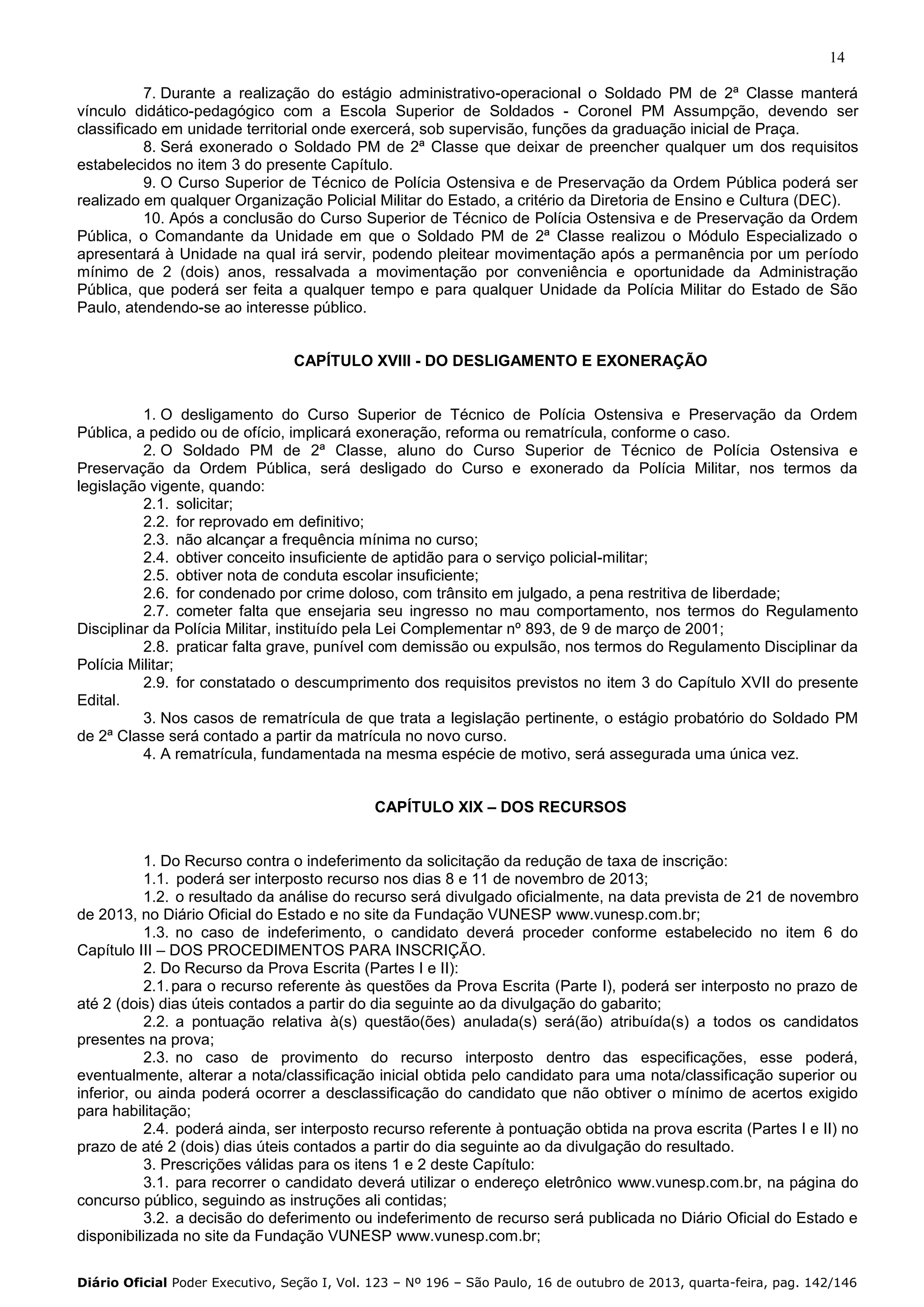 14
7. Durante a realização do estágio administrativo-operacional o Soldado PM de 2ª Classe manterá
vínculo didático-pedagógico com a Escola Superior de Soldados - Coronel PM Assumpção, devendo ser
classificado em unidade territorial onde exercerá, sob supervisão, funções da graduação inicial de Praça.
8. Será exonerado o Soldado PM de 2ª Classe que deixar de preencher qualquer um dos requisitos
estabelecidos no item 3 do presente Capítulo.
9. O Curso Superior de Técnico de Polícia Ostensiva e de Preservação da Ordem Pública poderá ser
realizado em qualquer Organização Policial Militar do Estado, a critério da Diretoria de Ensino e Cultura (DEC).
10. Após a conclusão do Curso Superior de Técnico de Polícia Ostensiva e de Preservação da Ordem
Pública, o Comandante da Unidade em que o Soldado PM de 2ª Classe realizou o Módulo Especializado o
apresentará à Unidade na qual irá servir, podendo pleitear movimentação após a permanência por um período
mínimo de 2 (dois) anos, ressalvada a movimentação por conveniência e oportunidade da Administração
Pública, que poderá ser feita a qualquer tempo e para qualquer Unidade da Polícia Militar do Estado de São
Paulo, atendendo-se ao interesse público.

CAPÍTULO XVIII - DO DESLIGAMENTO E EXONERAÇÃO

1. O desligamento do Curso Superior de Técnico de Polícia Ostensiva e Preservação da Ordem
Pública, a pedido ou de ofício, implicará exoneração, reforma ou rematrícula, conforme o caso.
2. O Soldado PM de 2ª Classe, aluno do Curso Superior de Técnico de Polícia Ostensiva e
Preservação da Ordem Pública, será desligado do Curso e exonerado da Polícia Militar, nos termos da
legislação vigente, quando:
2.1. solicitar;
2.2. for reprovado em definitivo;
2.3. não alcançar a frequência mínima no curso;
2.4. obtiver conceito insuficiente de aptidão para o serviço policial-militar;
2.5. obtiver nota de conduta escolar insuficiente;
2.6. for condenado por crime doloso, com trânsito em julgado, a pena restritiva de liberdade;
2.7. cometer falta que ensejaria seu ingresso no mau comportamento, nos termos do Regulamento
Disciplinar da Polícia Militar, instituído pela Lei Complementar nº 893, de 9 de março de 2001;
2.8. praticar falta grave, punível com demissão ou expulsão, nos termos do Regulamento Disciplinar da
Polícia Militar;
2.9. for constatado o descumprimento dos requisitos previstos no item 3 do Capítulo XVII do presente
Edital.
3. Nos casos de rematrícula de que trata a legislação pertinente, o estágio probatório do Soldado PM
de 2ª Classe será contado a partir da matrícula no novo curso.
4. A rematrícula, fundamentada na mesma espécie de motivo, será assegurada uma única vez.
CAPÍTULO XIX – DOS RECURSOS

1. Do Recurso contra o indeferimento da solicitação da redução de taxa de inscrição:
1.1. poderá ser interposto recurso nos dias 8 e 11 de novembro de 2013;
1.2. o resultado da análise do recurso será divulgado oficialmente, na data prevista de 21 de novembro
de 2013, no Diário Oficial do Estado e no site da Fundação VUNESP www.vunesp.com.br;
1.3. no caso de indeferimento, o candidato deverá proceder conforme estabelecido no item 6 do
Capítulo III – DOS PROCEDIMENTOS PARA INSCRIÇÃO.
2. Do Recurso da Prova Escrita (Partes I e II):
2.1. para o recurso referente às questões da Prova Escrita (Parte I), poderá ser interposto no prazo de
até 2 (dois) dias úteis contados a partir do dia seguinte ao da divulgação do gabarito;
2.2. a pontuação relativa à(s) questão(ões) anulada(s) será(ão) atribuída(s) a todos os candidatos
presentes na prova;
2.3. no caso de provimento do recurso interposto dentro das especificações, esse poderá,
eventualmente, alterar a nota/classificação inicial obtida pelo candidato para uma nota/classificação superior ou
inferior, ou ainda poderá ocorrer a desclassificação do candidato que não obtiver o mínimo de acertos exigido
para habilitação;
2.4. poderá ainda, ser interposto recurso referente à pontuação obtida na prova escrita (Partes I e II) no
prazo de até 2 (dois) dias úteis contados a partir do dia seguinte ao da divulgação do resultado.
3. Prescrições válidas para os itens 1 e 2 deste Capítulo:
3.1. para recorrer o candidato deverá utilizar o endereço eletrônico www.vunesp.com.br, na página do
concurso público, seguindo as instruções ali contidas;
3.2. a decisão do deferimento ou indeferimento de recurso será publicada no Diário Oficial do Estado e
disponibilizada no site da Fundação VUNESP www.vunesp.com.br;
Diário Oficial Poder Executivo, Seção I, Vol. 123 – Nº 196 – São Paulo, 16 de outubro de 2013, quarta-feira, pag. 142/146

 