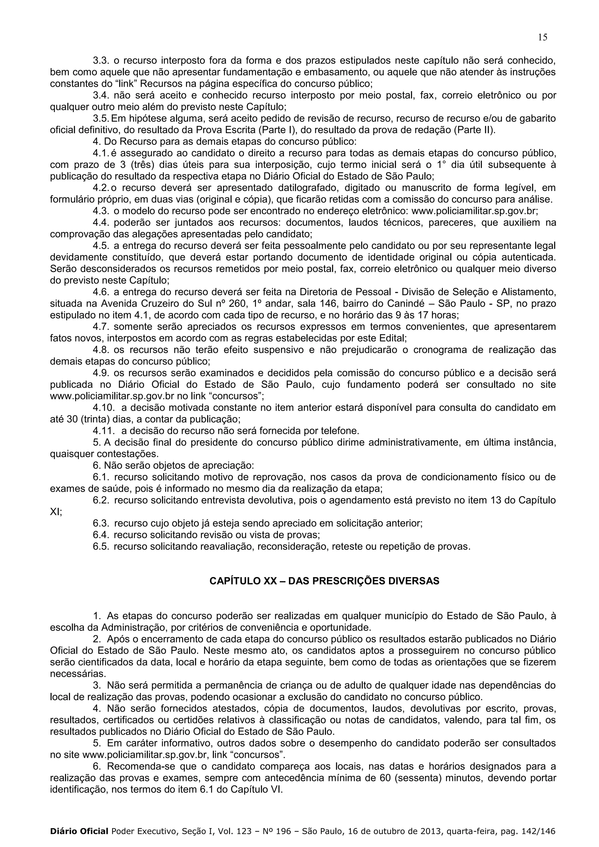 15
3.3. o recurso interposto fora da forma e dos prazos estipulados neste capítulo não será conhecido,
bem como aquele que não apresentar fundamentação e embasamento, ou aquele que não atender às instruções
constantes do “link” Recursos na página específica do concurso público;
3.4. não será aceito e conhecido recurso interposto por meio postal, fax, correio eletrônico ou por
qualquer outro meio além do previsto neste Capítulo;
3.5. Em hipótese alguma, será aceito pedido de revisão de recurso, recurso de recurso e/ou de gabarito
oficial definitivo, do resultado da Prova Escrita (Parte I), do resultado da prova de redação (Parte II).
4. Do Recurso para as demais etapas do concurso público:
4.1. é assegurado ao candidato o direito a recurso para todas as demais etapas do concurso público,
com prazo de 3 (três) dias úteis para sua interposição, cujo termo inicial será o 1° dia útil subsequente à
publicação do resultado da respectiva etapa no Diário Oficial do Estado de São Paulo;
4.2. o recurso deverá ser apresentado datilografado, digitado ou manuscrito de forma legível, em
formulário próprio, em duas vias (original e cópia), que ficarão retidas com a comissão do concurso para análise.
4.3. o modelo do recurso pode ser encontrado no endereço eletrônico: www.policiamilitar.sp.gov.br;
4.4. poderão ser juntados aos recursos: documentos, laudos técnicos, pareceres, que auxiliem na
comprovação das alegações apresentadas pelo candidato;
4.5. a entrega do recurso deverá ser feita pessoalmente pelo candidato ou por seu representante legal
devidamente constituído, que deverá estar portando documento de identidade original ou cópia autenticada.
Serão desconsiderados os recursos remetidos por meio postal, fax, correio eletrônico ou qualquer meio diverso
do previsto neste Capítulo;
4.6. a entrega do recurso deverá ser feita na Diretoria de Pessoal - Divisão de Seleção e Alistamento,
situada na Avenida Cruzeiro do Sul nº 260, 1º andar, sala 146, bairro do Canindé – São Paulo - SP, no prazo
estipulado no item 4.1, de acordo com cada tipo de recurso, e no horário das 9 às 17 horas;
4.7. somente serão apreciados os recursos expressos em termos convenientes, que apresentarem
fatos novos, interpostos em acordo com as regras estabelecidas por este Edital;
4.8. os recursos não terão efeito suspensivo e não prejudicarão o cronograma de realização das
demais etapas do concurso público;
4.9. os recursos serão examinados e decididos pela comissão do concurso público e a decisão será
publicada no Diário Oficial do Estado de São Paulo, cujo fundamento poderá ser consultado no site
www.policiamilitar.sp.gov.br no link “concursos”;
4.10. a decisão motivada constante no item anterior estará disponível para consulta do candidato em
até 30 (trinta) dias, a contar da publicação;
4.11. a decisão do recurso não será fornecida por telefone.
5. A decisão final do presidente do concurso público dirime administrativamente, em última instância,
quaisquer contestações.
6. Não serão objetos de apreciação:
6.1. recurso solicitando motivo de reprovação, nos casos da prova de condicionamento físico ou de
exames de saúde, pois é informado no mesmo dia da realização da etapa;
6.2. recurso solicitando entrevista devolutiva, pois o agendamento está previsto no item 13 do Capítulo
XI;
6.3. recurso cujo objeto já esteja sendo apreciado em solicitação anterior;
6.4. recurso solicitando revisão ou vista de provas;
6.5. recurso solicitando reavaliação, reconsideração, reteste ou repetição de provas.
CAPÍTULO XX – DAS PRESCRIÇÕES DIVERSAS

1. As etapas do concurso poderão ser realizadas em qualquer município do Estado de São Paulo, à
escolha da Administração, por critérios de conveniência e oportunidade.
2. Após o encerramento de cada etapa do concurso público os resultados estarão publicados no Diário
Oficial do Estado de São Paulo. Neste mesmo ato, os candidatos aptos a prosseguirem no concurso público
serão cientificados da data, local e horário da etapa seguinte, bem como de todas as orientações que se fizerem
necessárias.
3. Não será permitida a permanência de criança ou de adulto de qualquer idade nas dependências do
local de realização das provas, podendo ocasionar a exclusão do candidato no concurso público.
4. Não serão fornecidos atestados, cópia de documentos, laudos, devolutivas por escrito, provas,
resultados, certificados ou certidões relativos à classificação ou notas de candidatos, valendo, para tal fim, os
resultados publicados no Diário Oficial do Estado de São Paulo.
5. Em caráter informativo, outros dados sobre o desempenho do candidato poderão ser consultados
no site www.policiamilitar.sp.gov.br, link “concursos”.
6. Recomenda-se que o candidato compareça aos locais, nas datas e horários designados para a
realização das provas e exames, sempre com antecedência mínima de 60 (sessenta) minutos, devendo portar
identificação, nos termos do item 6.1 do Capítulo VI.

Diário Oficial Poder Executivo, Seção I, Vol. 123 – Nº 196 – São Paulo, 16 de outubro de 2013, quarta-feira, pag. 142/146

 