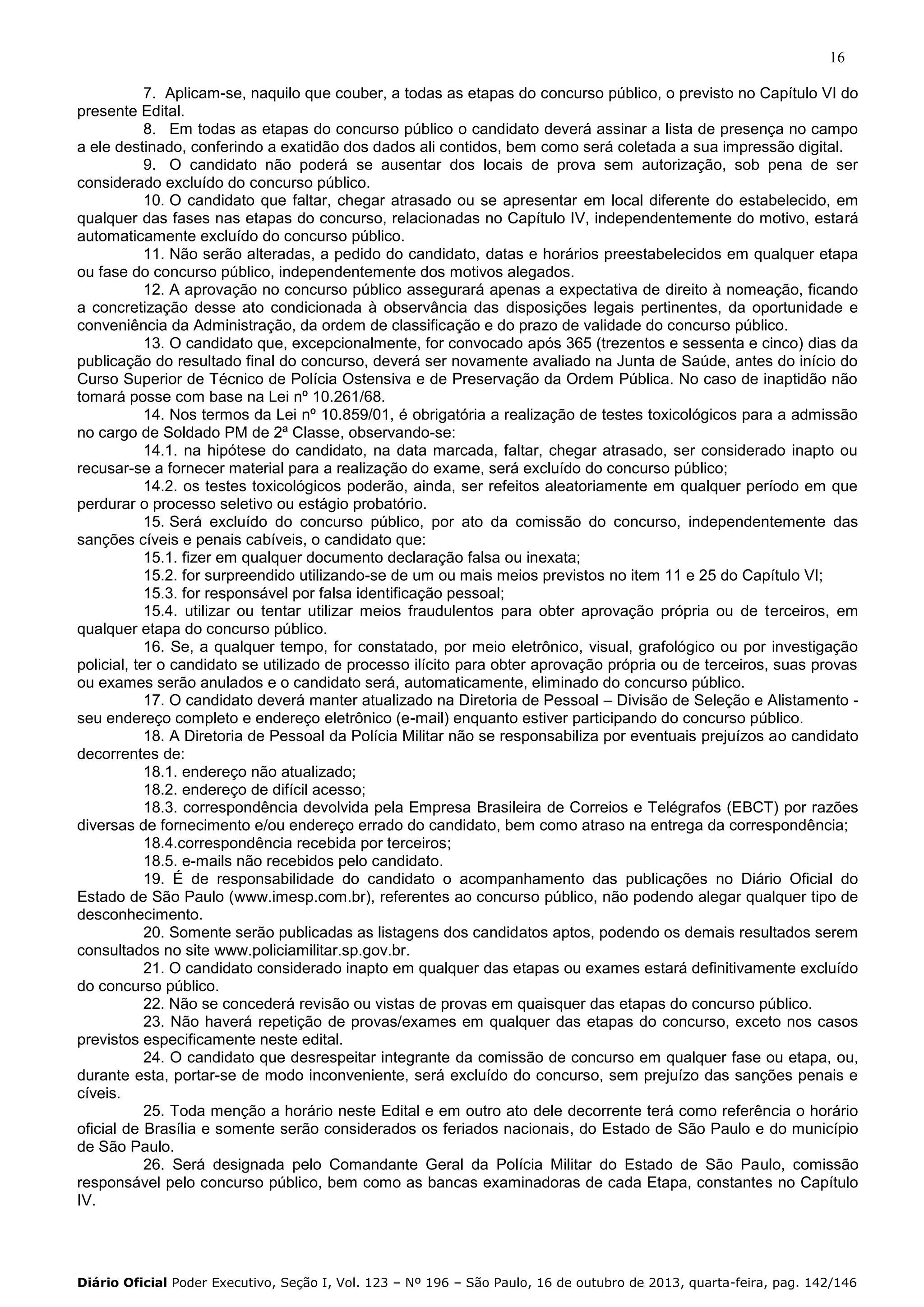 16
7. Aplicam-se, naquilo que couber, a todas as etapas do concurso público, o previsto no Capítulo VI do
presente Edital.
8. Em todas as etapas do concurso público o candidato deverá assinar a lista de presença no campo
a ele destinado, conferindo a exatidão dos dados ali contidos, bem como será coletada a sua impressão digital.
9. O candidato não poderá se ausentar dos locais de prova sem autorização, sob pena de ser
considerado excluído do concurso público.
10. O candidato que faltar, chegar atrasado ou se apresentar em local diferente do estabelecido, em
qualquer das fases nas etapas do concurso, relacionadas no Capítulo IV, independentemente do motivo, estará
automaticamente excluído do concurso público.
11. Não serão alteradas, a pedido do candidato, datas e horários preestabelecidos em qualquer etapa
ou fase do concurso público, independentemente dos motivos alegados.
12. A aprovação no concurso público assegurará apenas a expectativa de direito à nomeação, ficando
a concretização desse ato condicionada à observância das disposições legais pertinentes, da oportunidade e
conveniência da Administração, da ordem de classificação e do prazo de validade do concurso público.
13. O candidato que, excepcionalmente, for convocado após 365 (trezentos e sessenta e cinco) dias da
publicação do resultado final do concurso, deverá ser novamente avaliado na Junta de Saúde, antes do início do
Curso Superior de Técnico de Polícia Ostensiva e de Preservação da Ordem Pública. No caso de inaptidão não
tomará posse com base na Lei nº 10.261/68.
14. Nos termos da Lei nº 10.859/01, é obrigatória a realização de testes toxicológicos para a admissão
no cargo de Soldado PM de 2ª Classe, observando-se:
14.1. na hipótese do candidato, na data marcada, faltar, chegar atrasado, ser considerado inapto ou
recusar-se a fornecer material para a realização do exame, será excluído do concurso público;
14.2. os testes toxicológicos poderão, ainda, ser refeitos aleatoriamente em qualquer período em que
perdurar o processo seletivo ou estágio probatório.
15. Será excluído do concurso público, por ato da comissão do concurso, independentemente das
sanções cíveis e penais cabíveis, o candidato que:
15.1. fizer em qualquer documento declaração falsa ou inexata;
15.2. for surpreendido utilizando-se de um ou mais meios previstos no item 11 e 25 do Capítulo VI;
15.3. for responsável por falsa identificação pessoal;
15.4. utilizar ou tentar utilizar meios fraudulentos para obter aprovação própria ou de terceiros, em
qualquer etapa do concurso público.
16. Se, a qualquer tempo, for constatado, por meio eletrônico, visual, grafológico ou por investigação
policial, ter o candidato se utilizado de processo ilícito para obter aprovação própria ou de terceiros, suas provas
ou exames serão anulados e o candidato será, automaticamente, eliminado do concurso público.
17. O candidato deverá manter atualizado na Diretoria de Pessoal – Divisão de Seleção e Alistamento seu endereço completo e endereço eletrônico (e-mail) enquanto estiver participando do concurso público.
18. A Diretoria de Pessoal da Polícia Militar não se responsabiliza por eventuais prejuízos ao candidato
decorrentes de:
18.1. endereço não atualizado;
18.2. endereço de difícil acesso;
18.3. correspondência devolvida pela Empresa Brasileira de Correios e Telégrafos (EBCT) por razões
diversas de fornecimento e/ou endereço errado do candidato, bem como atraso na entrega da correspondência;
18.4.correspondência recebida por terceiros;
18.5. e-mails não recebidos pelo candidato.
19. É de responsabilidade do candidato o acompanhamento das publicações no Diário Oficial do
Estado de São Paulo (www.imesp.com.br), referentes ao concurso público, não podendo alegar qualquer tipo de
desconhecimento.
20. Somente serão publicadas as listagens dos candidatos aptos, podendo os demais resultados serem
consultados no site www.policiamilitar.sp.gov.br.
21. O candidato considerado inapto em qualquer das etapas ou exames estará definitivamente excluído
do concurso público.
22. Não se concederá revisão ou vistas de provas em quaisquer das etapas do concurso público.
23. Não haverá repetição de provas/exames em qualquer das etapas do concurso, exceto nos casos
previstos especificamente neste edital.
24. O candidato que desrespeitar integrante da comissão de concurso em qualquer fase ou etapa, ou,
durante esta, portar-se de modo inconveniente, será excluído do concurso, sem prejuízo das sanções penais e
cíveis.
25. Toda menção a horário neste Edital e em outro ato dele decorrente terá como referência o horário
oficial de Brasília e somente serão considerados os feriados nacionais, do Estado de São Paulo e do município
de São Paulo.
26. Será designada pelo Comandante Geral da Polícia Militar do Estado de São Paulo, comissão
responsável pelo concurso público, bem como as bancas examinadoras de cada Etapa, constantes no Capítulo
IV.

Diário Oficial Poder Executivo, Seção I, Vol. 123 – Nº 196 – São Paulo, 16 de outubro de 2013, quarta-feira, pag. 142/146

 