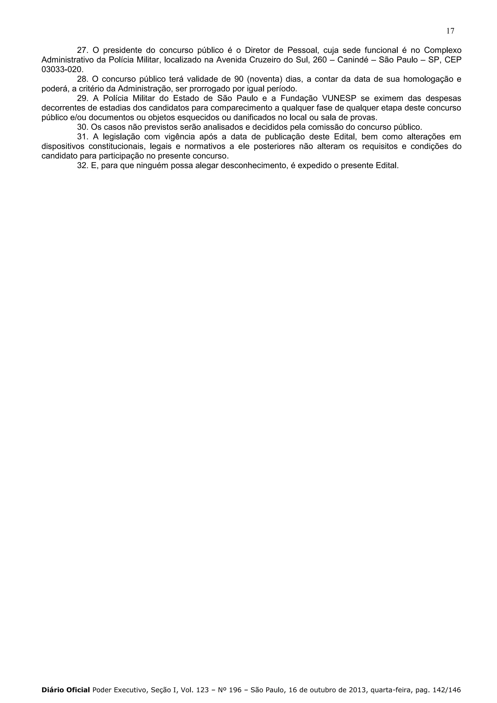 17
27. O presidente do concurso público é o Diretor de Pessoal, cuja sede funcional é no Complexo
Administrativo da Polícia Militar, localizado na Avenida Cruzeiro do Sul, 260 – Canindé – São Paulo – SP, CEP
03033-020.
28. O concurso público terá validade de 90 (noventa) dias, a contar da data de sua homologação e
poderá, a critério da Administração, ser prorrogado por igual período.
29. A Polícia Militar do Estado de São Paulo e a Fundação VUNESP se eximem das despesas
decorrentes de estadias dos candidatos para comparecimento a qualquer fase de qualquer etapa deste concurso
público e/ou documentos ou objetos esquecidos ou danificados no local ou sala de provas.
30. Os casos não previstos serão analisados e decididos pela comissão do concurso público.
31. A legislação com vigência após a data de publicação deste Edital, bem como alterações em
dispositivos constitucionais, legais e normativos a ele posteriores não alteram os requisitos e condições do
candidato para participação no presente concurso.
32. E, para que ninguém possa alegar desconhecimento, é expedido o presente Edital.

Diário Oficial Poder Executivo, Seção I, Vol. 123 – Nº 196 – São Paulo, 16 de outubro de 2013, quarta-feira, pag. 142/146

 