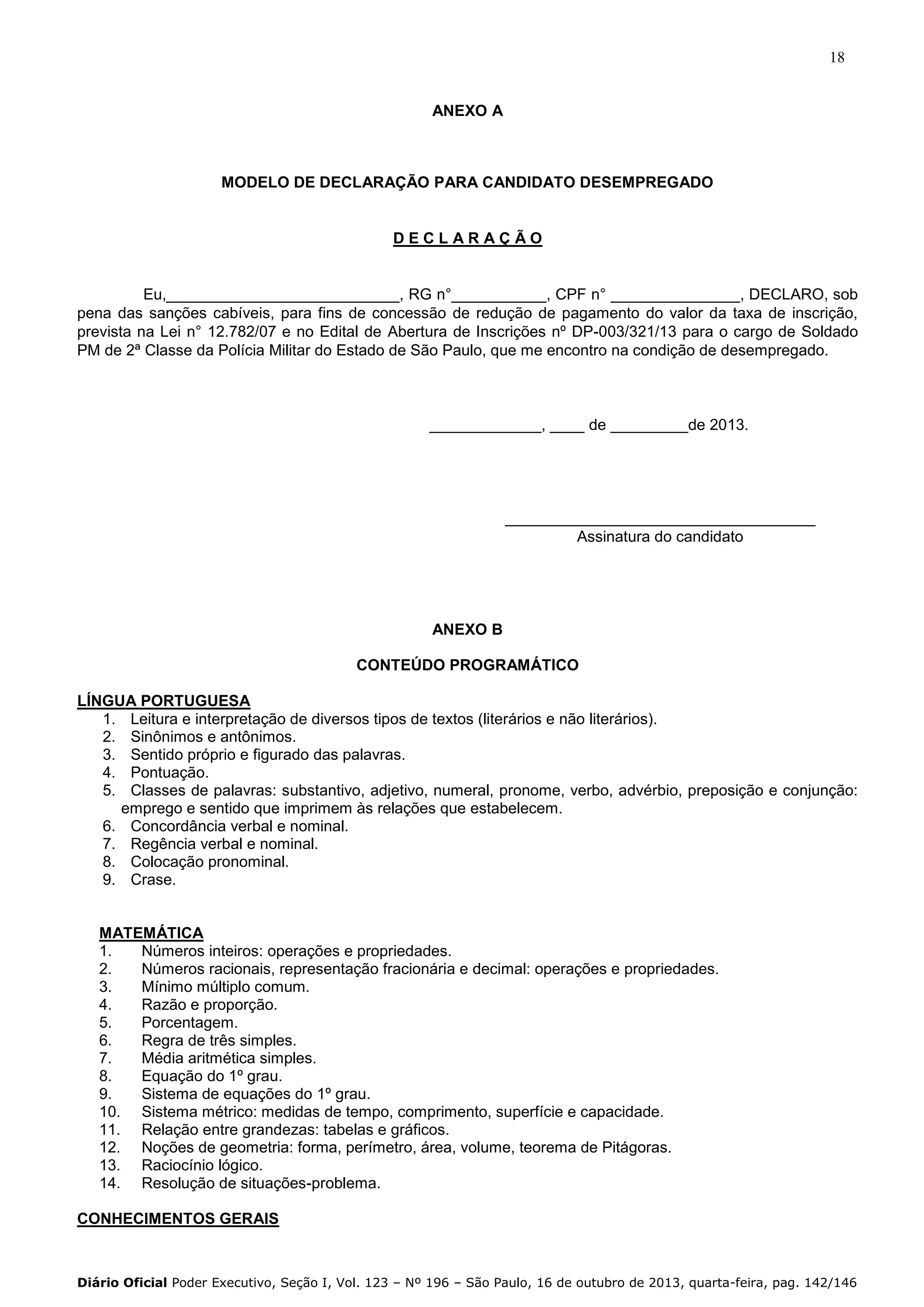 18

ANEXO A

MODELO DE DECLARAÇÃO PARA CANDIDATO DESEMPREGADO

DECLARAÇÃO

Eu,___________________________, RG n°___________, CPF n° _______________, DECLARO, sob
pena das sanções cabíveis, para fins de concessão de redução de pagamento do valor da taxa de inscrição,
prevista na Lei n° 12.782/07 e no Edital de Abertura de Inscrições nº DP-003/321/13 para o cargo de Soldado
PM de 2ª Classe da Polícia Militar do Estado de São Paulo, que me encontro na condição de desempregado.

_____________, ____ de _________de 2013.

____________________________________
Assinatura do candidato

ANEXO B
CONTEÚDO PROGRAMÁTICO
LÍNGUA PORTUGUESA
1. Leitura e interpretação de diversos tipos de textos (literários e não literários).
2. Sinônimos e antônimos.
3. Sentido próprio e figurado das palavras.
4. Pontuação.
5. Classes de palavras: substantivo, adjetivo, numeral, pronome, verbo, advérbio, preposição e conjunção:
emprego e sentido que imprimem às relações que estabelecem.
6. Concordância verbal e nominal.
7. Regência verbal e nominal.
8. Colocação pronominal.
9. Crase.

MATEMÁTICA
1.
Números inteiros: operações e propriedades.
2.
Números racionais, representação fracionária e decimal: operações e propriedades.
3.
Mínimo múltiplo comum.
4.
Razão e proporção.
5.
Porcentagem.
6.
Regra de três simples.
7.
Média aritmética simples.
8.
Equação do 1º grau.
9.
Sistema de equações do 1º grau.
10. Sistema métrico: medidas de tempo, comprimento, superfície e capacidade.
11. Relação entre grandezas: tabelas e gráficos.
12. Noções de geometria: forma, perímetro, área, volume, teorema de Pitágoras.
13. Raciocínio lógico.
14. Resolução de situações-problema.
CONHECIMENTOS GERAIS

Diário Oficial Poder Executivo, Seção I, Vol. 123 – Nº 196 – São Paulo, 16 de outubro de 2013, quarta-feira, pag. 142/146

 