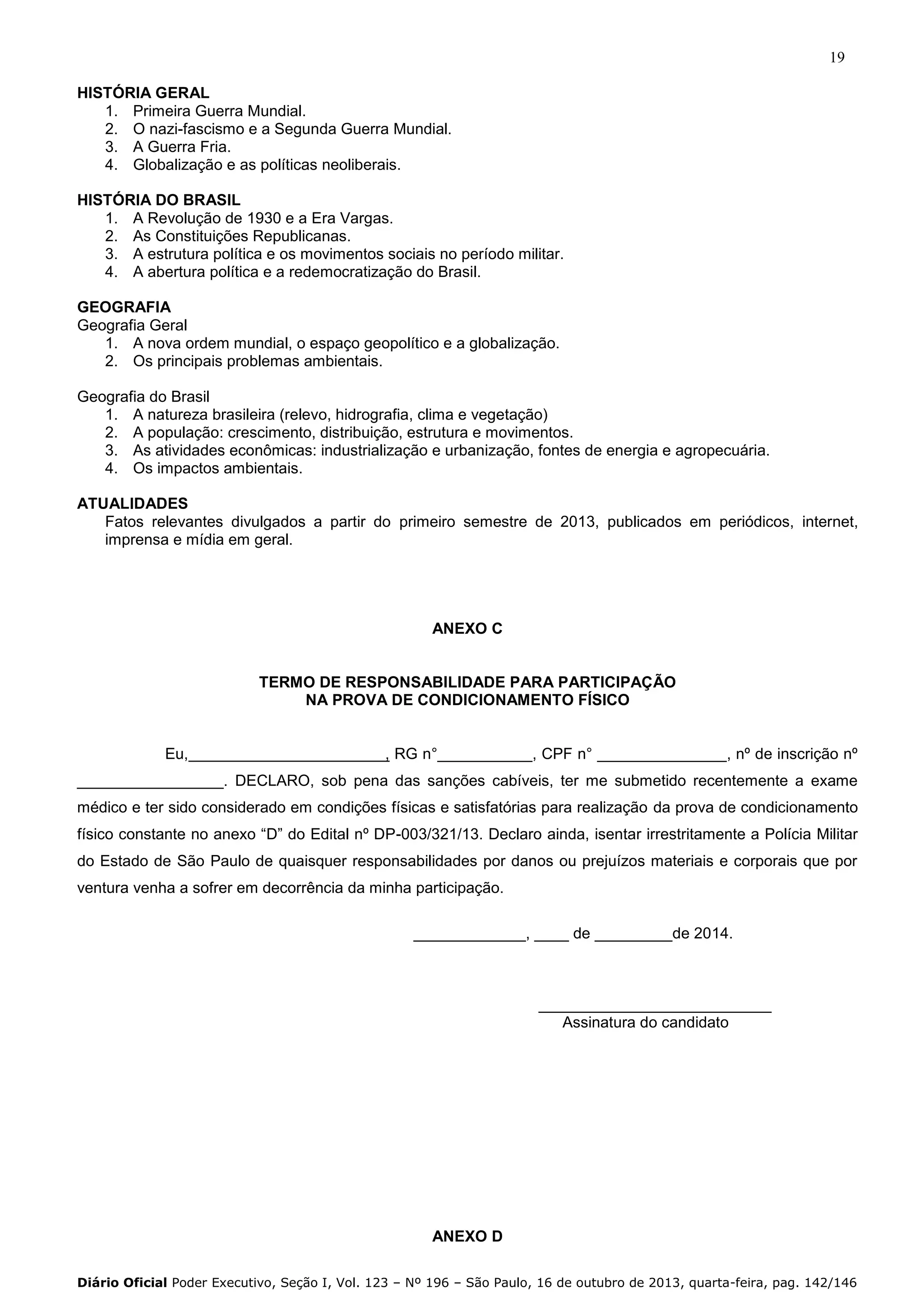 19
HISTÓRIA GERAL
1. Primeira Guerra Mundial.
2. O nazi-fascismo e a Segunda Guerra Mundial.
3. A Guerra Fria.
4. Globalização e as políticas neoliberais.
HISTÓRIA DO BRASIL
1. A Revolução de 1930 e a Era Vargas.
2. As Constituições Republicanas.
3. A estrutura política e os movimentos sociais no período militar.
4. A abertura política e a redemocratização do Brasil.
GEOGRAFIA
Geografia Geral
1. A nova ordem mundial, o espaço geopolítico e a globalização.
2. Os principais problemas ambientais.
Geografia do Brasil
1. A natureza brasileira (relevo, hidrografia, clima e vegetação)
2. A população: crescimento, distribuição, estrutura e movimentos.
3. As atividades econômicas: industrialização e urbanização, fontes de energia e agropecuária.
4. Os impactos ambientais.
ATUALIDADES
Fatos relevantes divulgados a partir do primeiro semestre de 2013, publicados em periódicos, internet,
imprensa e mídia em geral.

ANEXO C

TERMO DE RESPONSABILIDADE PARA PARTICIPAÇÃO
NA PROVA DE CONDICIONAMENTO FÍSICO

Eu,

, RG n°___________, CPF n° _______________, nº de inscrição nº

_________________. DECLARO, sob pena das sanções cabíveis, ter me submetido recentemente a exame
médico e ter sido considerado em condições físicas e satisfatórias para realização da prova de condicionamento
físico constante no anexo “D” do Edital nº DP-003/321/13. Declaro ainda, isentar irrestritamente a Polícia Militar
do Estado de São Paulo de quaisquer responsabilidades por danos ou prejuízos materiais e corporais que por
ventura venha a sofrer em decorrência da minha participação.
_____________, ____ de _________de 2014.

___________________________
Assinatura do candidato

ANEXO D
Diário Oficial Poder Executivo, Seção I, Vol. 123 – Nº 196 – São Paulo, 16 de outubro de 2013, quarta-feira, pag. 142/146

 