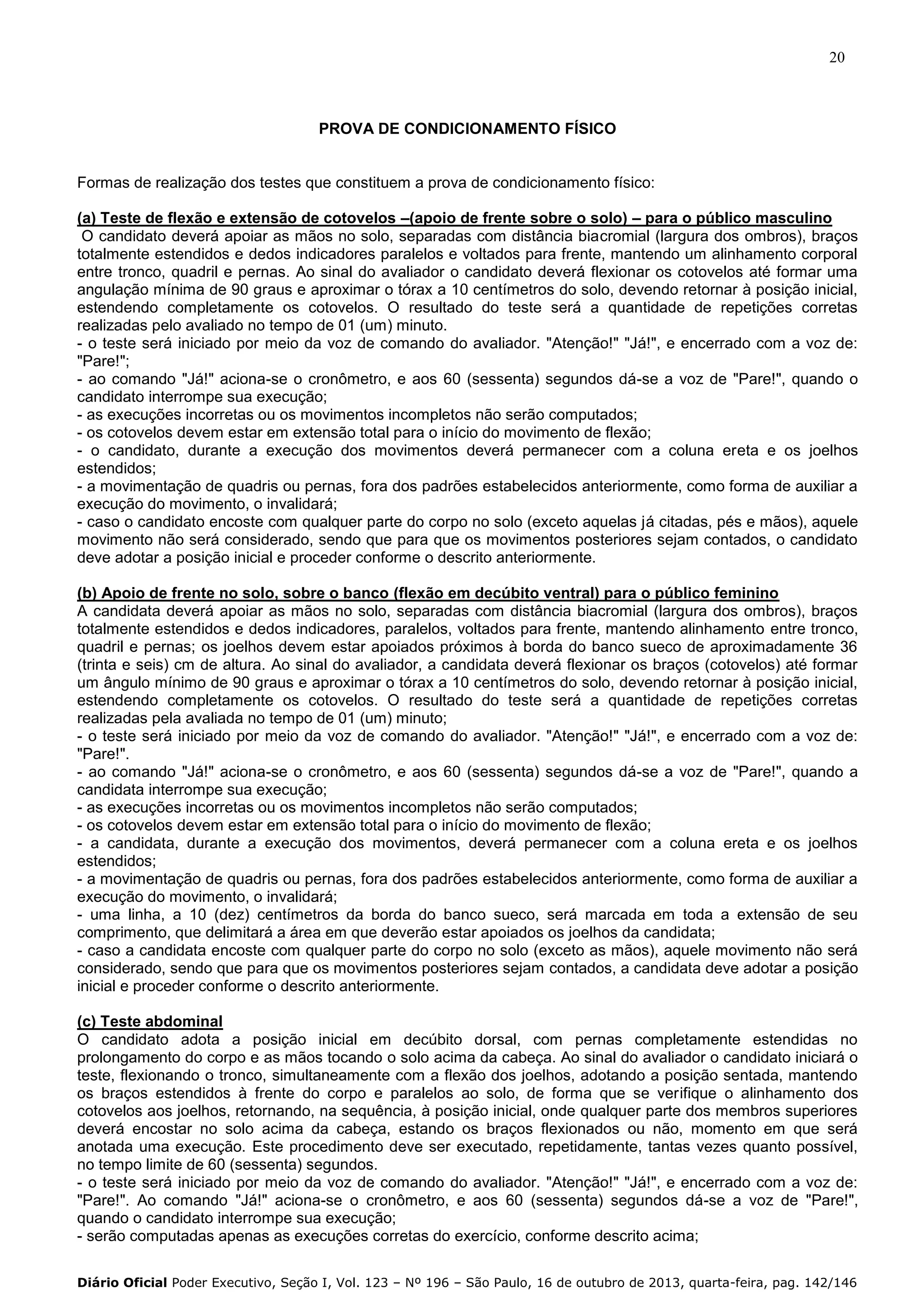 20

PROVA DE CONDICIONAMENTO FÍSICO

Formas de realização dos testes que constituem a prova de condicionamento físico:
(a) Teste de flexão e extensão de cotovelos –(apoio de frente sobre o solo) – para o público masculino
O candidato deverá apoiar as mãos no solo, separadas com distância biacromial (largura dos ombros), braços
totalmente estendidos e dedos indicadores paralelos e voltados para frente, mantendo um alinhamento corporal
entre tronco, quadril e pernas. Ao sinal do avaliador o candidato deverá flexionar os cotovelos até formar uma
angulação mínima de 90 graus e aproximar o tórax a 10 centímetros do solo, devendo retornar à posição inicial,
estendendo completamente os cotovelos. O resultado do teste será a quantidade de repetições corretas
realizadas pelo avaliado no tempo de 01 (um) minuto.
- o teste será iniciado por meio da voz de comando do avaliador. "Atenção!" "Já!", e encerrado com a voz de:
"Pare!";
- ao comando "Já!" aciona-se o cronômetro, e aos 60 (sessenta) segundos dá-se a voz de "Pare!", quando o
candidato interrompe sua execução;
- as execuções incorretas ou os movimentos incompletos não serão computados;
- os cotovelos devem estar em extensão total para o início do movimento de flexão;
- o candidato, durante a execução dos movimentos deverá permanecer com a coluna ereta e os joelhos
estendidos;
- a movimentação de quadris ou pernas, fora dos padrões estabelecidos anteriormente, como forma de auxiliar a
execução do movimento, o invalidará;
- caso o candidato encoste com qualquer parte do corpo no solo (exceto aquelas já citadas, pés e mãos), aquele
movimento não será considerado, sendo que para que os movimentos posteriores sejam contados, o candidato
deve adotar a posição inicial e proceder conforme o descrito anteriormente.
(b) Apoio de frente no solo, sobre o banco (flexão em decúbito ventral) para o público feminino
A candidata deverá apoiar as mãos no solo, separadas com distância biacromial (largura dos ombros), braços
totalmente estendidos e dedos indicadores, paralelos, voltados para frente, mantendo alinhamento entre tronco,
quadril e pernas; os joelhos devem estar apoiados próximos à borda do banco sueco de aproximadamente 36
(trinta e seis) cm de altura. Ao sinal do avaliador, a candidata deverá flexionar os braços (cotovelos) até formar
um ângulo mínimo de 90 graus e aproximar o tórax a 10 centímetros do solo, devendo retornar à posição inicial,
estendendo completamente os cotovelos. O resultado do teste será a quantidade de repetições corretas
realizadas pela avaliada no tempo de 01 (um) minuto;
- o teste será iniciado por meio da voz de comando do avaliador. "Atenção!" "Já!", e encerrado com a voz de:
"Pare!".
- ao comando "Já!" aciona-se o cronômetro, e aos 60 (sessenta) segundos dá-se a voz de "Pare!", quando a
candidata interrompe sua execução;
- as execuções incorretas ou os movimentos incompletos não serão computados;
- os cotovelos devem estar em extensão total para o início do movimento de flexão;
- a candidata, durante a execução dos movimentos, deverá permanecer com a coluna ereta e os joelhos
estendidos;
- a movimentação de quadris ou pernas, fora dos padrões estabelecidos anteriormente, como forma de auxiliar a
execução do movimento, o invalidará;
- uma linha, a 10 (dez) centímetros da borda do banco sueco, será marcada em toda a extensão de seu
comprimento, que delimitará a área em que deverão estar apoiados os joelhos da candidata;
- caso a candidata encoste com qualquer parte do corpo no solo (exceto as mãos), aquele movimento não será
considerado, sendo que para que os movimentos posteriores sejam contados, a candidata deve adotar a posição
inicial e proceder conforme o descrito anteriormente.
(c) Teste abdominal
O candidato adota a posição inicial em decúbito dorsal, com pernas completamente estendidas no
prolongamento do corpo e as mãos tocando o solo acima da cabeça. Ao sinal do avaliador o candidato iniciará o
teste, flexionando o tronco, simultaneamente com a flexão dos joelhos, adotando a posição sentada, mantendo
os braços estendidos à frente do corpo e paralelos ao solo, de forma que se verifique o alinhamento dos
cotovelos aos joelhos, retornando, na sequência, à posição inicial, onde qualquer parte dos membros superiores
deverá encostar no solo acima da cabeça, estando os braços flexionados ou não, momento em que será
anotada uma execução. Este procedimento deve ser executado, repetidamente, tantas vezes quanto possível,
no tempo limite de 60 (sessenta) segundos.
- o teste será iniciado por meio da voz de comando do avaliador. "Atenção!" "Já!", e encerrado com a voz de:
"Pare!". Ao comando "Já!" aciona-se o cronômetro, e aos 60 (sessenta) segundos dá-se a voz de "Pare!",
quando o candidato interrompe sua execução;
- serão computadas apenas as execuções corretas do exercício, conforme descrito acima;
Diário Oficial Poder Executivo, Seção I, Vol. 123 – Nº 196 – São Paulo, 16 de outubro de 2013, quarta-feira, pag. 142/146

 