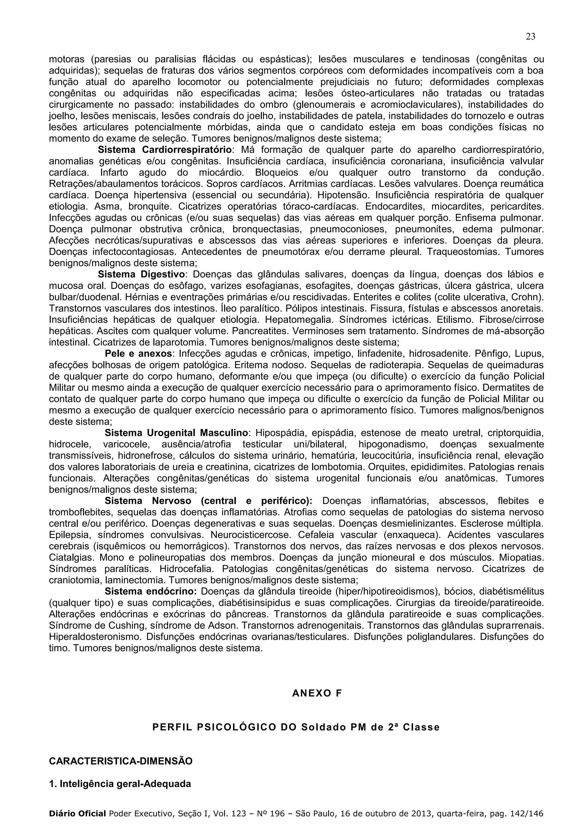 23
motoras (paresias ou paralisias flácidas ou espásticas); lesões musculares e tendinosas (congênitas ou
adquiridas); sequelas de fraturas dos vários segmentos corpóreos com deformidades incompatíveis com a boa
função atual do aparelho locomotor ou potencialmente prejudiciais no futuro; deformidades complexas
congênitas ou adquiridas não especificadas acima; lesões ósteo-articulares não tratadas ou tratadas
cirurgicamente no passado: instabilidades do ombro (glenoumerais e acromioclaviculares), instabilidades do
joelho, lesões meniscais, lesões condrais do joelho, instabilidades de patela, instabilidades do tornozelo e outras
lesões articulares potencialmente mórbidas, ainda que o candidato esteja em boas condições físicas no
momento do exame de seleção. Tumores benignos/malignos deste sistema;
Sistema Cardiorrespiratório: Má formação de qualquer parte do aparelho cardiorrespiratório,
anomalias genéticas e/ou congênitas. Insuficiência cardíaca, insuficiência coronariana, insuficiência valvular
cardíaca. Infarto agudo do miocárdio. Bloqueios e/ou qualquer outro transtorno da condução.
Retrações/abaulamentos torácicos. Sopros cardíacos. Arritmias cardíacas. Lesões valvulares. Doença reumática
cardíaca. Doença hipertensiva (essencial ou secundária). Hipotensão. Insuficiência respiratória de qualquer
etiologia. Asma, bronquite. Cicatrizes operatórias tóraco-cardíacas. Endocardites, miocardites, pericardites.
Infecções agudas ou crônicas (e/ou suas sequelas) das vias aéreas em qualquer porção. Enfisema pulmonar.
Doença pulmonar obstrutiva crônica, bronquectasias, pneumoconioses, pneumonites, edema pulmonar.
Afecções necróticas/supurativas e abscessos das vias aéreas superiores e inferiores. Doenças da pleura.
Doenças infectocontagiosas. Antecedentes de pneumotórax e/ou derrame pleural. Traqueostomias. Tumores
benignos/malignos deste sistema;
Sistema Digestivo: Doenças das glândulas salivares, doenças da língua, doenças dos lábios e
mucosa oral. Doenças do esôfago, varizes esofagianas, esofagites, doenças gástricas, úlcera gástrica, ulcera
bulbar/duodenal. Hérnias e eventrações primárias e/ou rescidivadas. Enterites e colites (colite ulcerativa, Crohn).
Transtornos vasculares dos intestinos. Íleo paralítico. Pólipos intestinais. Fissura, fístulas e abscessos anoretais.
Insuficiências hepáticas de qualquer etiologia. Hepatomegalia. Síndromes ictéricas. Etilismo. Fibrose/cirrose
hepáticas. Ascites com qualquer volume. Pancreatites. Verminoses sem tratamento. Síndromes de má-absorção
intestinal. Cicatrizes de laparotomia. Tumores benignos/malignos deste sistema;
Pele e anexos: Infecções agudas e crônicas, impetigo, linfadenite, hidrosadenite. Pênfigo, Lupus,
afecções bolhosas de origem patológica. Eritema nodoso. Sequelas de radioterapia. Sequelas de queimaduras
de qualquer parte do corpo humano, deformante e/ou que impeça (ou dificulte) o exercício da função Policial
Militar ou mesmo ainda a execução de qualquer exercício necessário para o aprimoramento físico. Dermatites de
contato de qualquer parte do corpo humano que impeça ou dificulte o exercício da função de Policial Militar ou
mesmo a execução de qualquer exercício necessário para o aprimoramento físico. Tumores malignos/benignos
deste sistema;
Sistema Urogenital Masculino: Hipospádia, epispádia, estenose de meato uretral, criptorquidia,
hidrocele, varicocele, ausência/atrofia testicular uni/bilateral, hipogonadismo, doenças sexualmente
transmissíveis, hidronefrose, cálculos do sistema urinário, hematúria, leucocitúria, insuficiência renal, elevação
dos valores laboratoriais de ureia e creatinina, cicatrizes de lombotomia. Orquites, epididimites. Patologias renais
funcionais. Alterações congênitas/genéticas do sistema urogenital funcionais e/ou anatômicas. Tumores
benignos/malignos deste sistema;
Sistema Nervoso (central e periférico): Doenças inflamatórias, abscessos, flebites e
tromboflebites, sequelas das doenças inflamatórias. Atrofias como sequelas de patologias do sistema nervoso
central e/ou periférico. Doenças degenerativas e suas sequelas. Doenças desmielinizantes. Esclerose múltipla.
Epilepsia, síndromes convulsivas. Neurocisticercose. Cefaleia vascular (enxaqueca). Acidentes vasculares
cerebrais (isquêmicos ou hemorrágicos). Transtornos dos nervos, das raízes nervosas e dos plexos nervosos.
Ciatalgias. Mono e polineuropatias dos membros. Doenças da junção mioneural e dos músculos. Miopatias.
Síndromes paralíticas. Hidrocefalia. Patologias congênitas/genéticas do sistema nervoso. Cicatrizes de
craniotomia, laminectomia. Tumores benignos/malignos deste sistema;
Sistema endócrino: Doenças da glândula tireoide (hiper/hipotireoidismos), bócios, diabétismélitus
(qualquer tipo) e suas complicações, diabétisinsipidus e suas complicações. Cirurgias da tireoide/paratireoide.
Alterações endócrinas e exócrinas do pâncreas. Transtornos da glândula paratireoide e suas complicações.
Síndrome de Cushing, síndrome de Adson. Transtornos adrenogenitais. Transtornos das glândulas suprarrenais.
Hiperaldosteronismo. Disfunções endócrinas ovarianas/testiculares. Disfunções poliglandulares. Disfunções do
timo. Tumores benignos/malignos deste sistema.

AN E X O F

P ER FIL P SI CO LÓ G IC O DO Sol da do PM de 2ª Cl a ss e

CARACTERISTICA-DIMENSÃO
1. Inteligência geral-Adequada
Diário Oficial Poder Executivo, Seção I, Vol. 123 – Nº 196 – São Paulo, 16 de outubro de 2013, quarta-feira, pag. 142/146

 