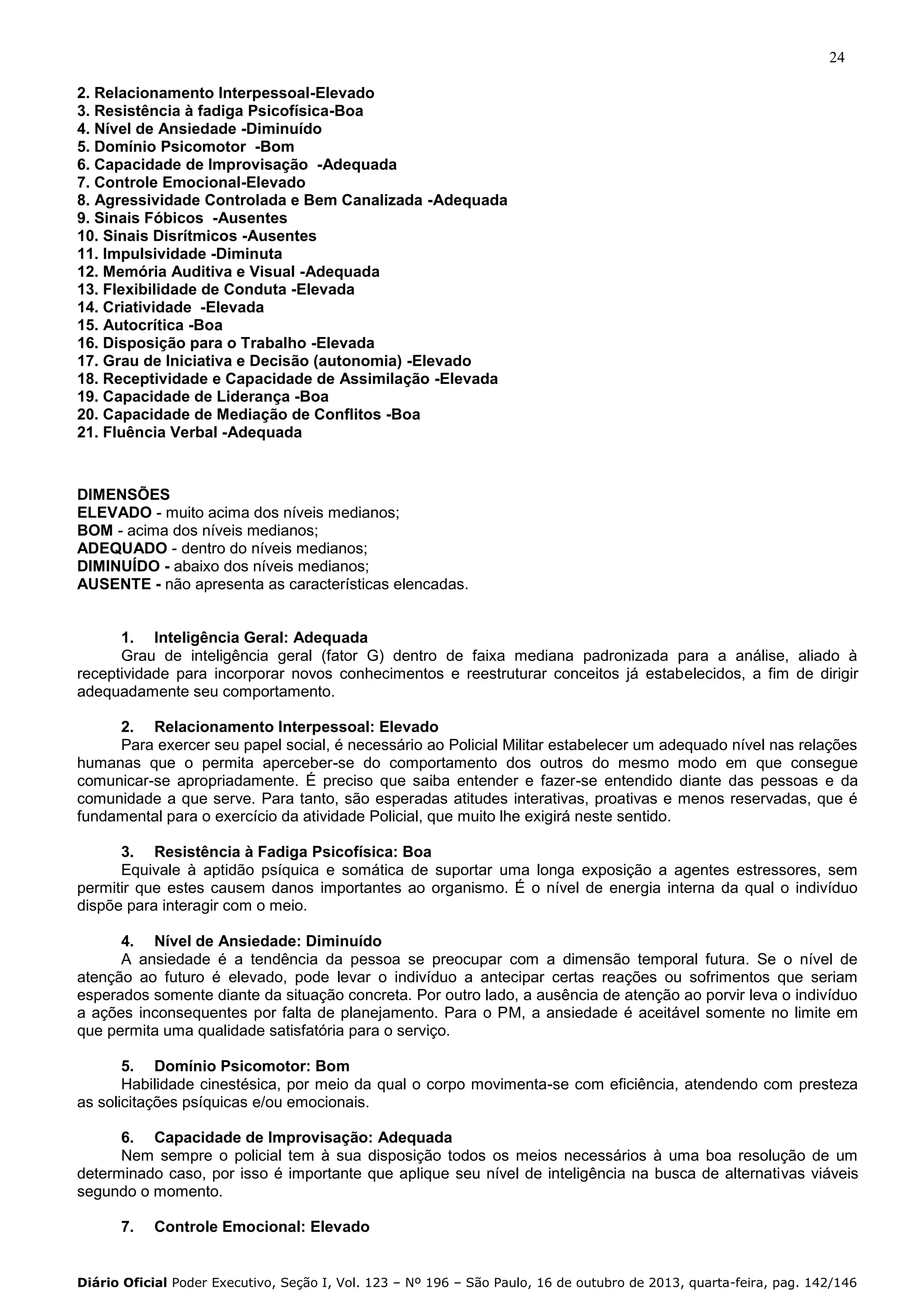 24
2. Relacionamento Interpessoal-Elevado
3. Resistência à fadiga Psicofísica-Boa
4. Nível de Ansiedade -Diminuído
5. Domínio Psicomotor -Bom
6. Capacidade de Improvisação -Adequada
7. Controle Emocional-Elevado
8. Agressividade Controlada e Bem Canalizada -Adequada
9. Sinais Fóbicos -Ausentes
10. Sinais Disrítmicos -Ausentes
11. Impulsividade -Diminuta
12. Memória Auditiva e Visual -Adequada
13. Flexibilidade de Conduta -Elevada
14. Criatividade -Elevada
15. Autocrítica -Boa
16. Disposição para o Trabalho -Elevada
17. Grau de Iniciativa e Decisão (autonomia) -Elevado
18. Receptividade e Capacidade de Assimilação -Elevada
19. Capacidade de Liderança -Boa
20. Capacidade de Mediação de Conflitos -Boa
21. Fluência Verbal -Adequada

DIMENSÕES
ELEVADO - muito acima dos níveis medianos;
BOM - acima dos níveis medianos;
ADEQUADO - dentro do níveis medianos;
DIMINUÍDO - abaixo dos níveis medianos;
AUSENTE - não apresenta as características elencadas.

1. Inteligência Geral: Adequada
Grau de inteligência geral (fator G) dentro de faixa mediana padronizada para a análise, aliado à
receptividade para incorporar novos conhecimentos e reestruturar conceitos já estabelecidos, a fim de dirigir
adequadamente seu comportamento.
2. Relacionamento Interpessoal: Elevado
Para exercer seu papel social, é necessário ao Policial Militar estabelecer um adequado nível nas relações
humanas que o permita aperceber-se do comportamento dos outros do mesmo modo em que consegue
comunicar-se apropriadamente. É preciso que saiba entender e fazer-se entendido diante das pessoas e da
comunidade a que serve. Para tanto, são esperadas atitudes interativas, proativas e menos reservadas, que é
fundamental para o exercício da atividade Policial, que muito lhe exigirá neste sentido.
3. Resistência à Fadiga Psicofísica: Boa
Equivale à aptidão psíquica e somática de suportar uma longa exposição a agentes estressores, sem
permitir que estes causem danos importantes ao organismo. É o nível de energia interna da qual o indivíduo
dispõe para interagir com o meio.
4. Nível de Ansiedade: Diminuído
A ansiedade é a tendência da pessoa se preocupar com a dimensão temporal futura. Se o nível de
atenção ao futuro é elevado, pode levar o indivíduo a antecipar certas reações ou sofrimentos que seriam
esperados somente diante da situação concreta. Por outro lado, a ausência de atenção ao porvir leva o indivíduo
a ações inconsequentes por falta de planejamento. Para o PM, a ansiedade é aceitável somente no limite em
que permita uma qualidade satisfatória para o serviço.
5. Domínio Psicomotor: Bom
Habilidade cinestésica, por meio da qual o corpo movimenta-se com eficiência, atendendo com presteza
as solicitações psíquicas e/ou emocionais.
6. Capacidade de Improvisação: Adequada
Nem sempre o policial tem à sua disposição todos os meios necessários à uma boa resolução de um
determinado caso, por isso é importante que aplique seu nível de inteligência na busca de alternativas viáveis
segundo o momento.
7.

Controle Emocional: Elevado

Diário Oficial Poder Executivo, Seção I, Vol. 123 – Nº 196 – São Paulo, 16 de outubro de 2013, quarta-feira, pag. 142/146

 
