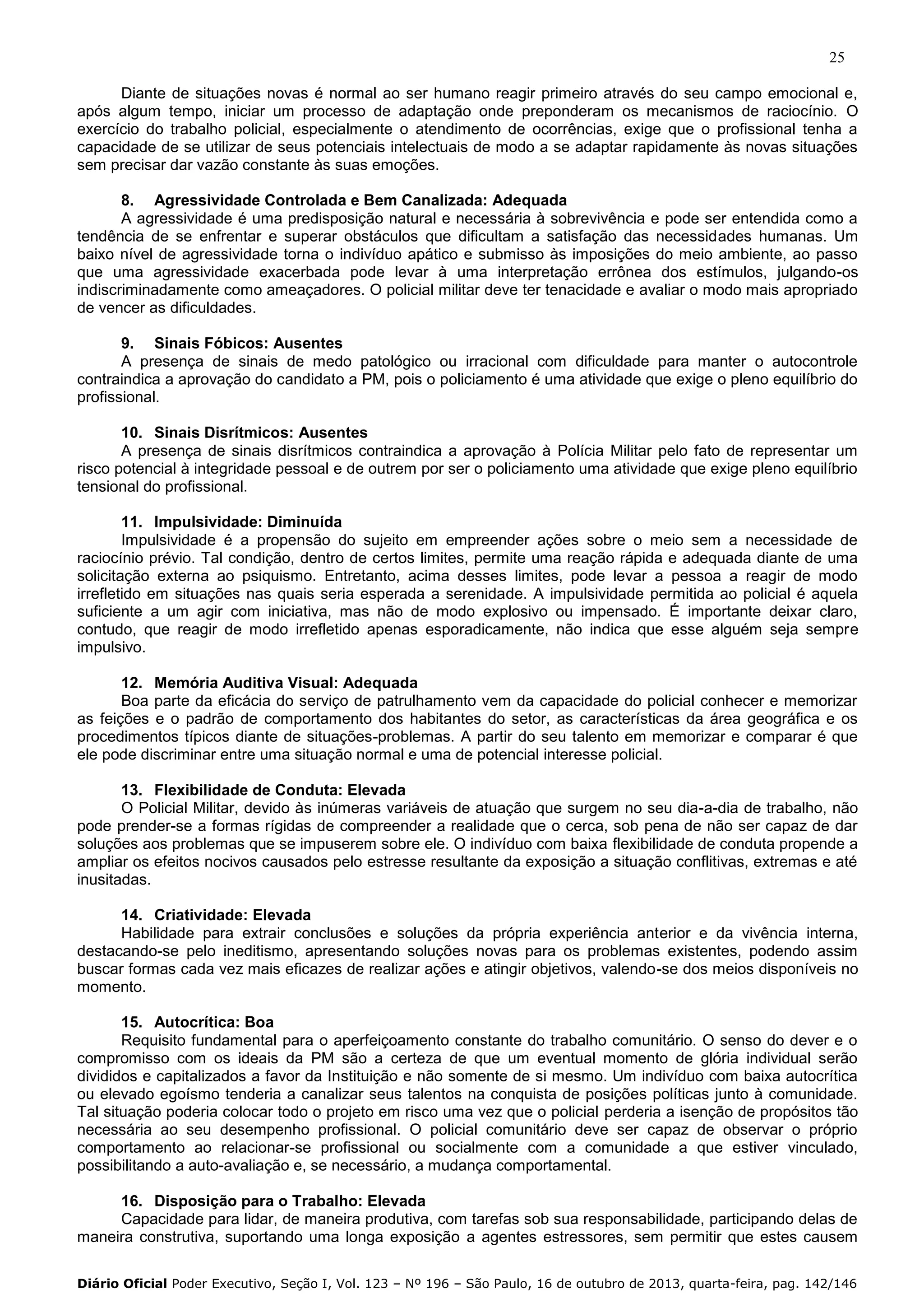 25
Diante de situações novas é normal ao ser humano reagir primeiro através do seu campo emocional e,
após algum tempo, iniciar um processo de adaptação onde preponderam os mecanismos de raciocínio. O
exercício do trabalho policial, especialmente o atendimento de ocorrências, exige que o profissional tenha a
capacidade de se utilizar de seus potenciais intelectuais de modo a se adaptar rapidamente às novas situações
sem precisar dar vazão constante às suas emoções.
8. Agressividade Controlada e Bem Canalizada: Adequada
A agressividade é uma predisposição natural e necessária à sobrevivência e pode ser entendida como a
tendência de se enfrentar e superar obstáculos que dificultam a satisfação das necessidades humanas. Um
baixo nível de agressividade torna o indivíduo apático e submisso às imposições do meio ambiente, ao passo
que uma agressividade exacerbada pode levar à uma interpretação errônea dos estímulos, julgando-os
indiscriminadamente como ameaçadores. O policial militar deve ter tenacidade e avaliar o modo mais apropriado
de vencer as dificuldades.
9. Sinais Fóbicos: Ausentes
A presença de sinais de medo patológico ou irracional com dificuldade para manter o autocontrole
contraindica a aprovação do candidato a PM, pois o policiamento é uma atividade que exige o pleno equilíbrio do
profissional.
10. Sinais Disrítmicos: Ausentes
A presença de sinais disrítmicos contraindica a aprovação à Polícia Militar pelo fato de representar um
risco potencial à integridade pessoal e de outrem por ser o policiamento uma atividade que exige pleno equilíbrio
tensional do profissional.
11. Impulsividade: Diminuída
Impulsividade é a propensão do sujeito em empreender ações sobre o meio sem a necessidade de
raciocínio prévio. Tal condição, dentro de certos limites, permite uma reação rápida e adequada diante de uma
solicitação externa ao psiquismo. Entretanto, acima desses limites, pode levar a pessoa a reagir de modo
irrefletido em situações nas quais seria esperada a serenidade. A impulsividade permitida ao policial é aquela
suficiente a um agir com iniciativa, mas não de modo explosivo ou impensado. É importante deixar claro,
contudo, que reagir de modo irrefletido apenas esporadicamente, não indica que esse alguém seja sempre
impulsivo.
12. Memória Auditiva Visual: Adequada
Boa parte da eficácia do serviço de patrulhamento vem da capacidade do policial conhecer e memorizar
as feições e o padrão de comportamento dos habitantes do setor, as características da área geográfica e os
procedimentos típicos diante de situações-problemas. A partir do seu talento em memorizar e comparar é que
ele pode discriminar entre uma situação normal e uma de potencial interesse policial.
13. Flexibilidade de Conduta: Elevada
O Policial Militar, devido às inúmeras variáveis de atuação que surgem no seu dia-a-dia de trabalho, não
pode prender-se a formas rígidas de compreender a realidade que o cerca, sob pena de não ser capaz de dar
soluções aos problemas que se impuserem sobre ele. O indivíduo com baixa flexibilidade de conduta propende a
ampliar os efeitos nocivos causados pelo estresse resultante da exposição a situação conflitivas, extremas e até
inusitadas.
14. Criatividade: Elevada
Habilidade para extrair conclusões e soluções da própria experiência anterior e da vivência interna,
destacando-se pelo ineditismo, apresentando soluções novas para os problemas existentes, podendo assim
buscar formas cada vez mais eficazes de realizar ações e atingir objetivos, valendo-se dos meios disponíveis no
momento.
15. Autocrítica: Boa
Requisito fundamental para o aperfeiçoamento constante do trabalho comunitário. O senso do dever e o
compromisso com os ideais da PM são a certeza de que um eventual momento de glória individual serão
divididos e capitalizados a favor da Instituição e não somente de si mesmo. Um indivíduo com baixa autocrítica
ou elevado egoísmo tenderia a canalizar seus talentos na conquista de posições políticas junto à comunidade.
Tal situação poderia colocar todo o projeto em risco uma vez que o policial perderia a isenção de propósitos tão
necessária ao seu desempenho profissional. O policial comunitário deve ser capaz de observar o próprio
comportamento ao relacionar-se profissional ou socialmente com a comunidade a que estiver vinculado,
possibilitando a auto-avaliação e, se necessário, a mudança comportamental.
16. Disposição para o Trabalho: Elevada
Capacidade para lidar, de maneira produtiva, com tarefas sob sua responsabilidade, participando delas de
maneira construtiva, suportando uma longa exposição a agentes estressores, sem permitir que estes causem
Diário Oficial Poder Executivo, Seção I, Vol. 123 – Nº 196 – São Paulo, 16 de outubro de 2013, quarta-feira, pag. 142/146

 