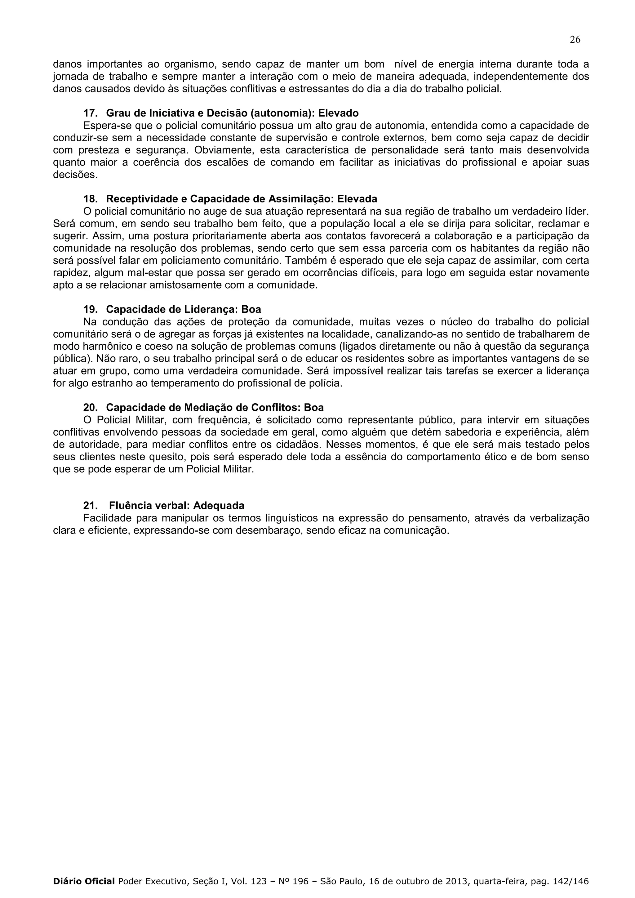 26
danos importantes ao organismo, sendo capaz de manter um bom nível de energia interna durante toda a
jornada de trabalho e sempre manter a interação com o meio de maneira adequada, independentemente dos
danos causados devido às situações conflitivas e estressantes do dia a dia do trabalho policial.
17. Grau de Iniciativa e Decisão (autonomia): Elevado
Espera-se que o policial comunitário possua um alto grau de autonomia, entendida como a capacidade de
conduzir-se sem a necessidade constante de supervisão e controle externos, bem como seja capaz de decidir
com presteza e segurança. Obviamente, esta característica de personalidade será tanto mais desenvolvida
quanto maior a coerência dos escalões de comando em facilitar as iniciativas do profissional e apoiar suas
decisões.
18. Receptividade e Capacidade de Assimilação: Elevada
O policial comunitário no auge de sua atuação representará na sua região de trabalho um verdadeiro líder.
Será comum, em sendo seu trabalho bem feito, que a população local a ele se dirija para solicitar, reclamar e
sugerir. Assim, uma postura prioritariamente aberta aos contatos favorecerá a colaboração e a participação da
comunidade na resolução dos problemas, sendo certo que sem essa parceria com os habitantes da região não
será possível falar em policiamento comunitário. Também é esperado que ele seja capaz de assimilar, com certa
rapidez, algum mal-estar que possa ser gerado em ocorrências difíceis, para logo em seguida estar novamente
apto a se relacionar amistosamente com a comunidade.
19. Capacidade de Liderança: Boa
Na condução das ações de proteção da comunidade, muitas vezes o núcleo do trabalho do policial
comunitário será o de agregar as forças já existentes na localidade, canalizando-as no sentido de trabalharem de
modo harmônico e coeso na solução de problemas comuns (ligados diretamente ou não à questão da segurança
pública). Não raro, o seu trabalho principal será o de educar os residentes sobre as importantes vantagens de se
atuar em grupo, como uma verdadeira comunidade. Será impossível realizar tais tarefas se exercer a liderança
for algo estranho ao temperamento do profissional de polícia.
20. Capacidade de Mediação de Conflitos: Boa
O Policial Militar, com frequência, é solicitado como representante público, para intervir em situações
conflitivas envolvendo pessoas da sociedade em geral, como alguém que detém sabedoria e experiência, além
de autoridade, para mediar conflitos entre os cidadãos. Nesses momentos, é que ele será mais testado pelos
seus clientes neste quesito, pois será esperado dele toda a essência do comportamento ético e de bom senso
que se pode esperar de um Policial Militar.

21. Fluência verbal: Adequada
Facilidade para manipular os termos linguísticos na expressão do pensamento, através da verbalização
clara e eficiente, expressando-se com desembaraço, sendo eficaz na comunicação.

Diário Oficial Poder Executivo, Seção I, Vol. 123 – Nº 196 – São Paulo, 16 de outubro de 2013, quarta-feira, pag. 142/146

 