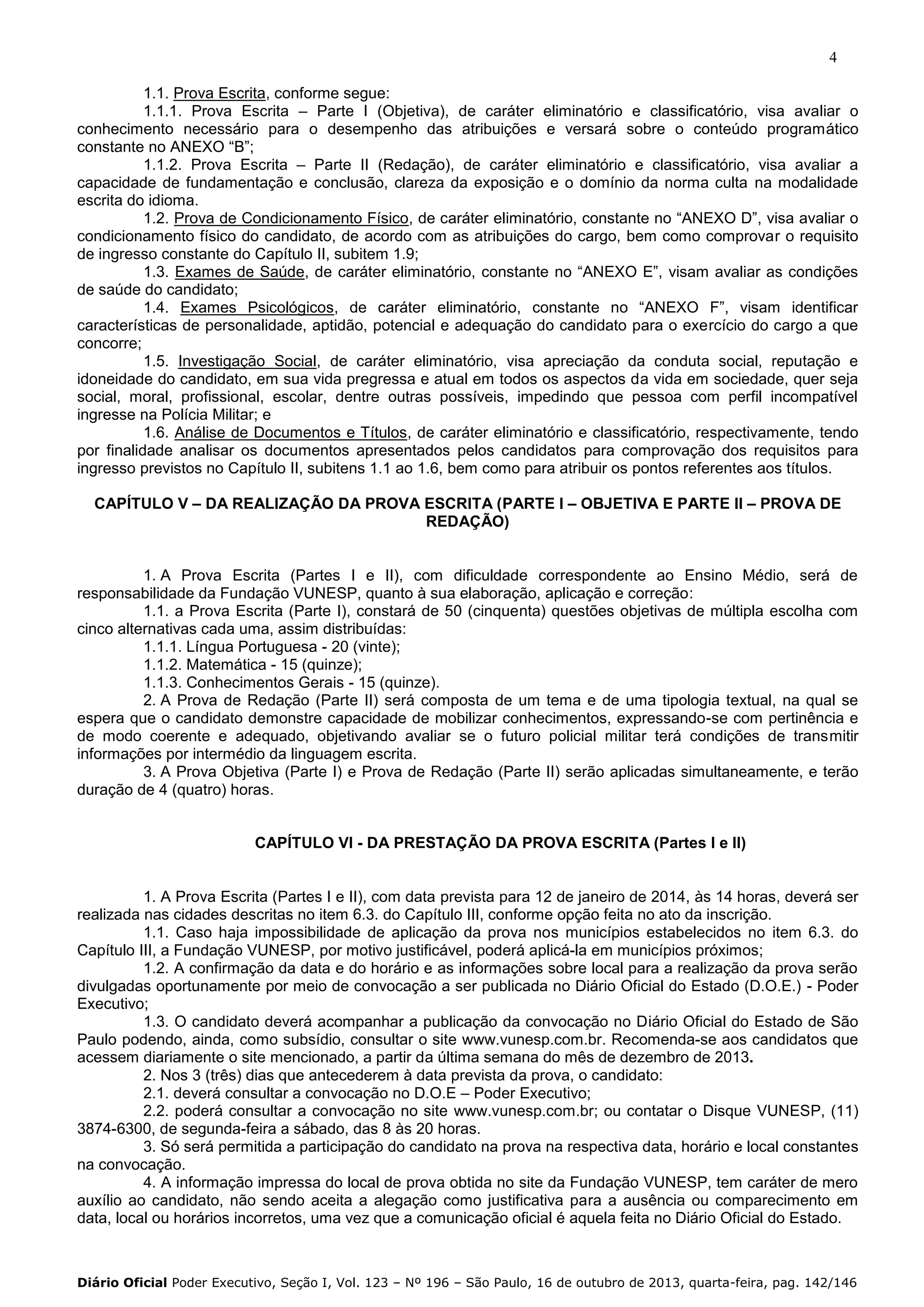 4
1.1. Prova Escrita, conforme segue:
1.1.1. Prova Escrita – Parte I (Objetiva), de caráter eliminatório e classificatório, visa avaliar o
conhecimento necessário para o desempenho das atribuições e versará sobre o conteúdo programático
constante no ANEXO “B”;
1.1.2. Prova Escrita – Parte II (Redação), de caráter eliminatório e classificatório, visa avaliar a
capacidade de fundamentação e conclusão, clareza da exposição e o domínio da norma culta na modalidade
escrita do idioma.
1.2. Prova de Condicionamento Físico, de caráter eliminatório, constante no “ANEXO D”, visa avaliar o
condicionamento físico do candidato, de acordo com as atribuições do cargo, bem como comprovar o requisito
de ingresso constante do Capítulo II, subitem 1.9;
1.3. Exames de Saúde, de caráter eliminatório, constante no “ANEXO E”, visam avaliar as condições
de saúde do candidato;
1.4. Exames Psicológicos, de caráter eliminatório, constante no “ANEXO F”, visam identificar
características de personalidade, aptidão, potencial e adequação do candidato para o exercício do cargo a que
concorre;
1.5. Investigação Social, de caráter eliminatório, visa apreciação da conduta social, reputação e
idoneidade do candidato, em sua vida pregressa e atual em todos os aspectos da vida em sociedade, quer seja
social, moral, profissional, escolar, dentre outras possíveis, impedindo que pessoa com perfil incompatível
ingresse na Polícia Militar; e
1.6. Análise de Documentos e Títulos, de caráter eliminatório e classificatório, respectivamente, tendo
por finalidade analisar os documentos apresentados pelos candidatos para comprovação dos requisitos para
ingresso previstos no Capítulo II, subitens 1.1 ao 1.6, bem como para atribuir os pontos referentes aos títulos.
CAPÍTULO V – DA REALIZAÇÃO DA PROVA ESCRITA (PARTE I – OBJETIVA E PARTE II – PROVA DE
REDAÇÃO)

1. A Prova Escrita (Partes I e II), com dificuldade correspondente ao Ensino Médio, será de
responsabilidade da Fundação VUNESP, quanto à sua elaboração, aplicação e correção:
1.1. a Prova Escrita (Parte I), constará de 50 (cinquenta) questões objetivas de múltipla escolha com
cinco alternativas cada uma, assim distribuídas:
1.1.1. Língua Portuguesa - 20 (vinte);
1.1.2. Matemática - 15 (quinze);
1.1.3. Conhecimentos Gerais - 15 (quinze).
2. A Prova de Redação (Parte II) será composta de um tema e de uma tipologia textual, na qual se
espera que o candidato demonstre capacidade de mobilizar conhecimentos, expressando-se com pertinência e
de modo coerente e adequado, objetivando avaliar se o futuro policial militar terá condições de transmitir
informações por intermédio da linguagem escrita.
3. A Prova Objetiva (Parte I) e Prova de Redação (Parte II) serão aplicadas simultaneamente, e terão
duração de 4 (quatro) horas.

CAPÍTULO VI - DA PRESTAÇÃO DA PROVA ESCRITA (Partes I e II)

1. A Prova Escrita (Partes I e II), com data prevista para 12 de janeiro de 2014, às 14 horas, deverá ser
realizada nas cidades descritas no item 6.3. do Capítulo III, conforme opção feita no ato da inscrição.
1.1. Caso haja impossibilidade de aplicação da prova nos municípios estabelecidos no item 6.3. do
Capítulo III, a Fundação VUNESP, por motivo justificável, poderá aplicá-la em municípios próximos;
1.2. A confirmação da data e do horário e as informações sobre local para a realização da prova serão
divulgadas oportunamente por meio de convocação a ser publicada no Diário Oficial do Estado (D.O.E.) - Poder
Executivo;
1.3. O candidato deverá acompanhar a publicação da convocação no Diário Oficial do Estado de São
Paulo podendo, ainda, como subsídio, consultar o site www.vunesp.com.br. Recomenda-se aos candidatos que
acessem diariamente o site mencionado, a partir da última semana do mês de dezembro de 2013.
2. Nos 3 (três) dias que antecederem à data prevista da prova, o candidato:
2.1. deverá consultar a convocação no D.O.E – Poder Executivo;
2.2. poderá consultar a convocação no site www.vunesp.com.br; ou contatar o Disque VUNESP, (11)
3874-6300, de segunda-feira a sábado, das 8 às 20 horas.
3. Só será permitida a participação do candidato na prova na respectiva data, horário e local constantes
na convocação.
4. A informação impressa do local de prova obtida no site da Fundação VUNESP, tem caráter de mero
auxílio ao candidato, não sendo aceita a alegação como justificativa para a ausência ou comparecimento em
data, local ou horários incorretos, uma vez que a comunicação oficial é aquela feita no Diário Oficial do Estado.

Diário Oficial Poder Executivo, Seção I, Vol. 123 – Nº 196 – São Paulo, 16 de outubro de 2013, quarta-feira, pag. 142/146

 
