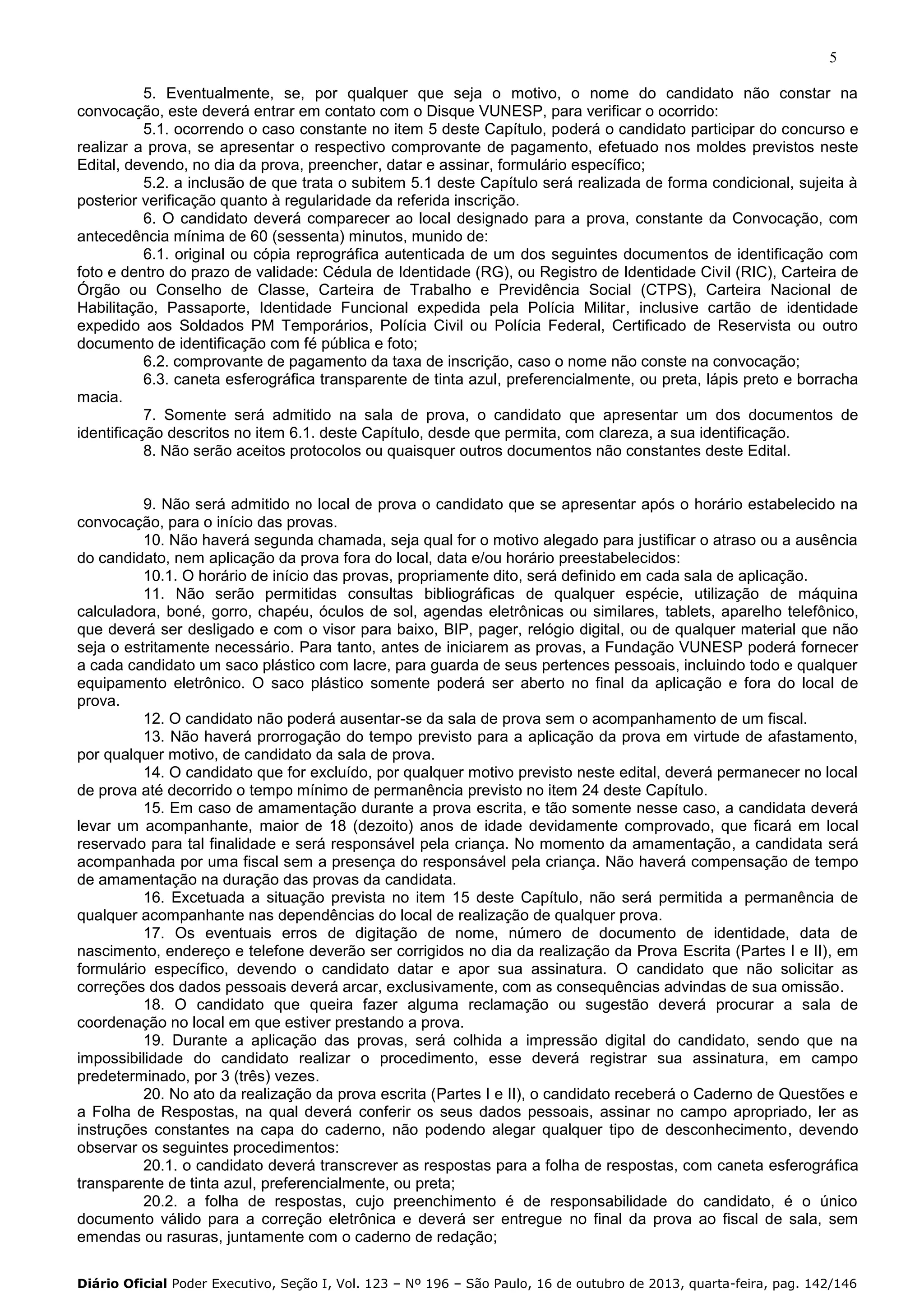 5
5. Eventualmente, se, por qualquer que seja o motivo, o nome do candidato não constar na
convocação, este deverá entrar em contato com o Disque VUNESP, para verificar o ocorrido:
5.1. ocorrendo o caso constante no item 5 deste Capítulo, poderá o candidato participar do concurso e
realizar a prova, se apresentar o respectivo comprovante de pagamento, efetuado nos moldes previstos neste
Edital, devendo, no dia da prova, preencher, datar e assinar, formulário específico;
5.2. a inclusão de que trata o subitem 5.1 deste Capítulo será realizada de forma condicional, sujeita à
posterior verificação quanto à regularidade da referida inscrição.
6. O candidato deverá comparecer ao local designado para a prova, constante da Convocação, com
antecedência mínima de 60 (sessenta) minutos, munido de:
6.1. original ou cópia reprográfica autenticada de um dos seguintes documentos de identificação com
foto e dentro do prazo de validade: Cédula de Identidade (RG), ou Registro de Identidade Civil (RIC), Carteira de
Órgão ou Conselho de Classe, Carteira de Trabalho e Previdência Social (CTPS), Carteira Nacional de
Habilitação, Passaporte, Identidade Funcional expedida pela Polícia Militar, inclusive cartão de identidade
expedido aos Soldados PM Temporários, Polícia Civil ou Polícia Federal, Certificado de Reservista ou outro
documento de identificação com fé pública e foto;
6.2. comprovante de pagamento da taxa de inscrição, caso o nome não conste na convocação;
6.3. caneta esferográfica transparente de tinta azul, preferencialmente, ou preta, lápis preto e borracha
macia.
7. Somente será admitido na sala de prova, o candidato que apresentar um dos documentos de
identificação descritos no item 6.1. deste Capítulo, desde que permita, com clareza, a sua identificação.
8. Não serão aceitos protocolos ou quaisquer outros documentos não constantes deste Edital.

9. Não será admitido no local de prova o candidato que se apresentar após o horário estabelecido na
convocação, para o início das provas.
10. Não haverá segunda chamada, seja qual for o motivo alegado para justificar o atraso ou a ausência
do candidato, nem aplicação da prova fora do local, data e/ou horário preestabelecidos:
10.1. O horário de início das provas, propriamente dito, será definido em cada sala de aplicação.
11. Não serão permitidas consultas bibliográficas de qualquer espécie, utilização de máquina
calculadora, boné, gorro, chapéu, óculos de sol, agendas eletrônicas ou similares, tablets, aparelho telefônico,
que deverá ser desligado e com o visor para baixo, BIP, pager, relógio digital, ou de qualquer material que não
seja o estritamente necessário. Para tanto, antes de iniciarem as provas, a Fundação VUNESP poderá fornecer
a cada candidato um saco plástico com lacre, para guarda de seus pertences pessoais, incluindo todo e qualquer
equipamento eletrônico. O saco plástico somente poderá ser aberto no final da aplicação e fora do local de
prova.
12. O candidato não poderá ausentar-se da sala de prova sem o acompanhamento de um fiscal.
13. Não haverá prorrogação do tempo previsto para a aplicação da prova em virtude de afastamento,
por qualquer motivo, de candidato da sala de prova.
14. O candidato que for excluído, por qualquer motivo previsto neste edital, deverá permanecer no local
de prova até decorrido o tempo mínimo de permanência previsto no item 24 deste Capítulo.
15. Em caso de amamentação durante a prova escrita, e tão somente nesse caso, a candidata deverá
levar um acompanhante, maior de 18 (dezoito) anos de idade devidamente comprovado, que ficará em local
reservado para tal finalidade e será responsável pela criança. No momento da amamentação, a candidata será
acompanhada por uma fiscal sem a presença do responsável pela criança. Não haverá compensação de tempo
de amamentação na duração das provas da candidata.
16. Excetuada a situação prevista no item 15 deste Capítulo, não será permitida a permanência de
qualquer acompanhante nas dependências do local de realização de qualquer prova.
17. Os eventuais erros de digitação de nome, número de documento de identidade, data de
nascimento, endereço e telefone deverão ser corrigidos no dia da realização da Prova Escrita (Partes I e II), em
formulário específico, devendo o candidato datar e apor sua assinatura. O candidato que não solicitar as
correções dos dados pessoais deverá arcar, exclusivamente, com as consequências advindas de sua omissão.
18. O candidato que queira fazer alguma reclamação ou sugestão deverá procurar a sala de
coordenação no local em que estiver prestando a prova.
19. Durante a aplicação das provas, será colhida a impressão digital do candidato, sendo que na
impossibilidade do candidato realizar o procedimento, esse deverá registrar sua assinatura, em campo
predeterminado, por 3 (três) vezes.
20. No ato da realização da prova escrita (Partes I e II), o candidato receberá o Caderno de Questões e
a Folha de Respostas, na qual deverá conferir os seus dados pessoais, assinar no campo apropriado, ler as
instruções constantes na capa do caderno, não podendo alegar qualquer tipo de desconhecimento, devendo
observar os seguintes procedimentos:
20.1. o candidato deverá transcrever as respostas para a folha de respostas, com caneta esferográfica
transparente de tinta azul, preferencialmente, ou preta;
20.2. a folha de respostas, cujo preenchimento é de responsabilidade do candidato, é o único
documento válido para a correção eletrônica e deverá ser entregue no final da prova ao fiscal de sala, sem
emendas ou rasuras, juntamente com o caderno de redação;
Diário Oficial Poder Executivo, Seção I, Vol. 123 – Nº 196 – São Paulo, 16 de outubro de 2013, quarta-feira, pag. 142/146

 