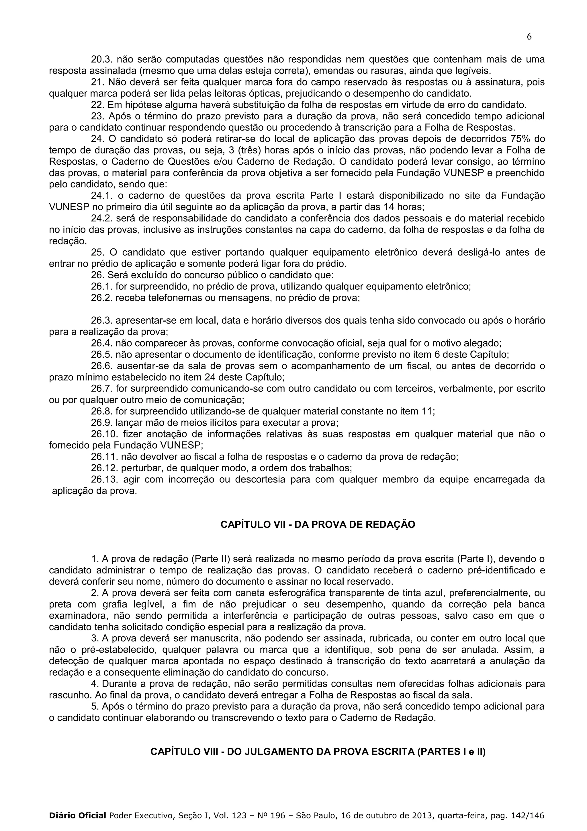 6
20.3. não serão computadas questões não respondidas nem questões que contenham mais de uma
resposta assinalada (mesmo que uma delas esteja correta), emendas ou rasuras, ainda que legíveis.
21. Não deverá ser feita qualquer marca fora do campo reservado às respostas ou à assinatura, pois
qualquer marca poderá ser lida pelas leitoras ópticas, prejudicando o desempenho do candidato.
22. Em hipótese alguma haverá substituição da folha de respostas em virtude de erro do candidato.
23. Após o término do prazo previsto para a duração da prova, não será concedido tempo adicional
para o candidato continuar respondendo questão ou procedendo à transcrição para a Folha de Respostas.
24. O candidato só poderá retirar-se do local de aplicação das provas depois de decorridos 75% do
tempo de duração das provas, ou seja, 3 (três) horas após o início das provas, não podendo levar a Folha de
Respostas, o Caderno de Questões e/ou Caderno de Redação. O candidato poderá levar consigo, ao término
das provas, o material para conferência da prova objetiva a ser fornecido pela Fundação VUNESP e preenchido
pelo candidato, sendo que:
24.1. o caderno de questões da prova escrita Parte I estará disponibilizado no site da Fundação
VUNESP no primeiro dia útil seguinte ao da aplicação da prova, a partir das 14 horas;
24.2. será de responsabilidade do candidato a conferência dos dados pessoais e do material recebido
no início das provas, inclusive as instruções constantes na capa do caderno, da folha de respostas e da folha de
redação.
25. O candidato que estiver portando qualquer equipamento eletrônico deverá desligá-lo antes de
entrar no prédio de aplicação e somente poderá ligar fora do prédio.
26. Será excluído do concurso público o candidato que:
26.1. for surpreendido, no prédio de prova, utilizando qualquer equipamento eletrônico;
26.2. receba telefonemas ou mensagens, no prédio de prova;
26.3. apresentar-se em local, data e horário diversos dos quais tenha sido convocado ou após o horário
para a realização da prova;
26.4. não comparecer às provas, conforme convocação oficial, seja qual for o motivo alegado;
26.5. não apresentar o documento de identificação, conforme previsto no item 6 deste Capítulo;
26.6. ausentar-se da sala de provas sem o acompanhamento de um fiscal, ou antes de decorrido o
prazo mínimo estabelecido no item 24 deste Capítulo;
26.7. for surpreendido comunicando-se com outro candidato ou com terceiros, verbalmente, por escrito
ou por qualquer outro meio de comunicação;
26.8. for surpreendido utilizando-se de qualquer material constante no item 11;
26.9. lançar mão de meios ilícitos para executar a prova;
26.10. fizer anotação de informações relativas às suas respostas em qualquer material que não o
fornecido pela Fundação VUNESP;
26.11. não devolver ao fiscal a folha de respostas e o caderno da prova de redação;
26.12. perturbar, de qualquer modo, a ordem dos trabalhos;
26.13. agir com incorreção ou descortesia para com qualquer membro da equipe encarregada da
aplicação da prova.

CAPÍTULO VII - DA PROVA DE REDAÇÃO

1. A prova de redação (Parte II) será realizada no mesmo período da prova escrita (Parte I), devendo o
candidato administrar o tempo de realização das provas. O candidato receberá o caderno pré-identificado e
deverá conferir seu nome, número do documento e assinar no local reservado.
2. A prova deverá ser feita com caneta esferográfica transparente de tinta azul, preferencialmente, ou
preta com grafia legível, a fim de não prejudicar o seu desempenho, quando da correção pela banca
examinadora, não sendo permitida a interferência e participação de outras pessoas, salvo caso em que o
candidato tenha solicitado condição especial para a realização da prova.
3. A prova deverá ser manuscrita, não podendo ser assinada, rubricada, ou conter em outro local que
não o pré-estabelecido, qualquer palavra ou marca que a identifique, sob pena de ser anulada. Assim, a
detecção de qualquer marca apontada no espaço destinado à transcrição do texto acarretará a anulação da
redação e a consequente eliminação do candidato do concurso.
4. Durante a prova de redação, não serão permitidas consultas nem oferecidas folhas adicionais para
rascunho. Ao final da prova, o candidato deverá entregar a Folha de Respostas ao fiscal da sala.
5. Após o término do prazo previsto para a duração da prova, não será concedido tempo adicional para
o candidato continuar elaborando ou transcrevendo o texto para o Caderno de Redação.

CAPÍTULO VIII - DO JULGAMENTO DA PROVA ESCRITA (PARTES I e II)

Diário Oficial Poder Executivo, Seção I, Vol. 123 – Nº 196 – São Paulo, 16 de outubro de 2013, quarta-feira, pag. 142/146

 