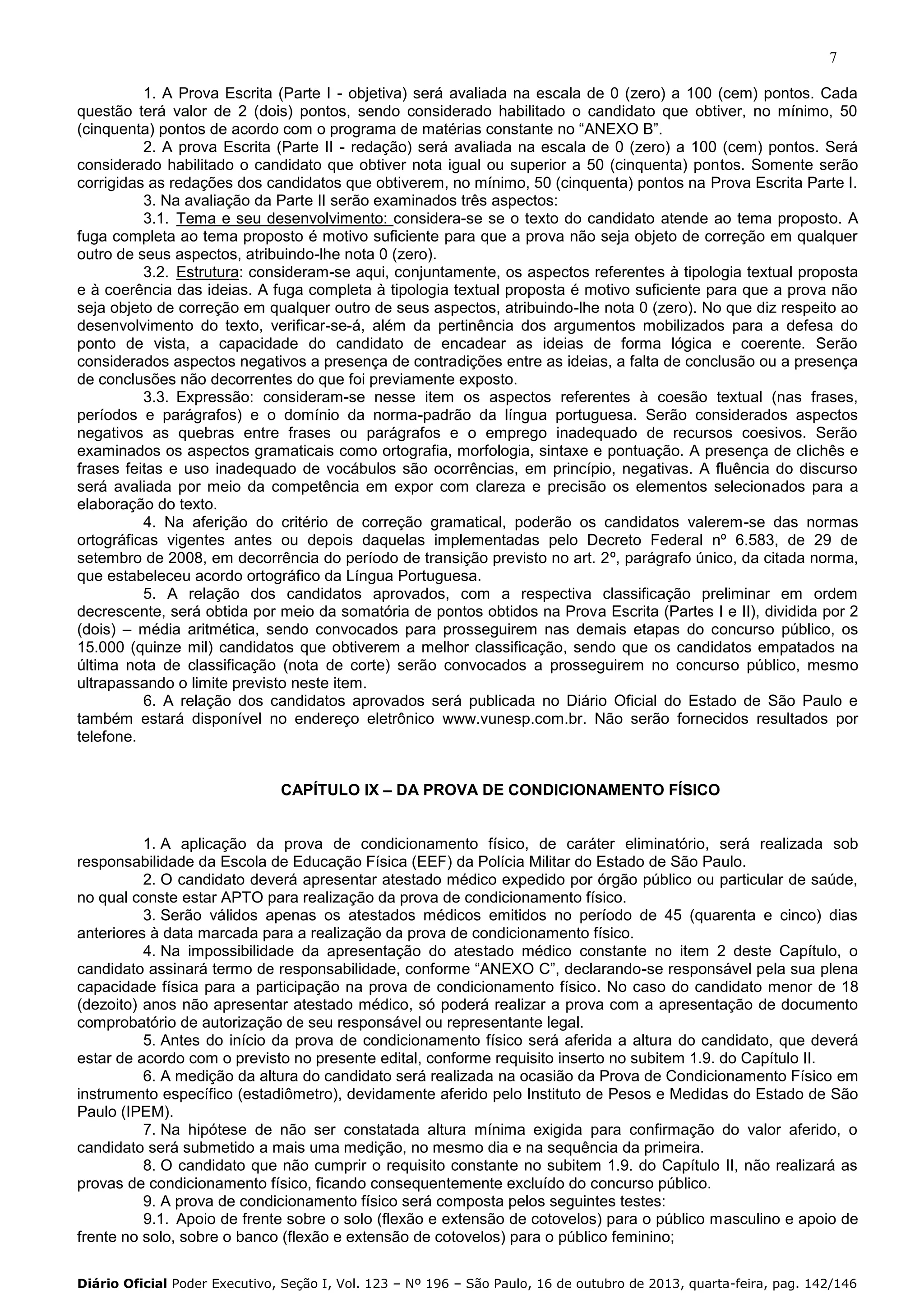 7
1. A Prova Escrita (Parte I - objetiva) será avaliada na escala de 0 (zero) a 100 (cem) pontos. Cada
questão terá valor de 2 (dois) pontos, sendo considerado habilitado o candidato que obtiver, no mínimo, 50
(cinquenta) pontos de acordo com o programa de matérias constante no “ANEXO B”.
2. A prova Escrita (Parte II - redação) será avaliada na escala de 0 (zero) a 100 (cem) pontos. Será
considerado habilitado o candidato que obtiver nota igual ou superior a 50 (cinquenta) pontos. Somente serão
corrigidas as redações dos candidatos que obtiverem, no mínimo, 50 (cinquenta) pontos na Prova Escrita Parte I.
3. Na avaliação da Parte II serão examinados três aspectos:
3.1. Tema e seu desenvolvimento: considera-se se o texto do candidato atende ao tema proposto. A
fuga completa ao tema proposto é motivo suficiente para que a prova não seja objeto de correção em qualquer
outro de seus aspectos, atribuindo-lhe nota 0 (zero).
3.2. Estrutura: consideram-se aqui, conjuntamente, os aspectos referentes à tipologia textual proposta
e à coerência das ideias. A fuga completa à tipologia textual proposta é motivo suficiente para que a prova não
seja objeto de correção em qualquer outro de seus aspectos, atribuindo-lhe nota 0 (zero). No que diz respeito ao
desenvolvimento do texto, verificar-se-á, além da pertinência dos argumentos mobilizados para a defesa do
ponto de vista, a capacidade do candidato de encadear as ideias de forma lógica e coerente. Serão
considerados aspectos negativos a presença de contradições entre as ideias, a falta de conclusão ou a presença
de conclusões não decorrentes do que foi previamente exposto.
3.3. Expressão: consideram-se nesse item os aspectos referentes à coesão textual (nas frases,
períodos e parágrafos) e o domínio da norma-padrão da língua portuguesa. Serão considerados aspectos
negativos as quebras entre frases ou parágrafos e o emprego inadequado de recursos coesivos. Serão
examinados os aspectos gramaticais como ortografia, morfologia, sintaxe e pontuação. A presença de clichês e
frases feitas e uso inadequado de vocábulos são ocorrências, em princípio, negativas. A fluência do discurso
será avaliada por meio da competência em expor com clareza e precisão os elementos selecionados para a
elaboração do texto.
4. Na aferição do critério de correção gramatical, poderão os candidatos valerem-se das normas
ortográficas vigentes antes ou depois daquelas implementadas pelo Decreto Federal nº 6.583, de 29 de
setembro de 2008, em decorrência do período de transição previsto no art. 2º, parágrafo único, da citada norma,
que estabeleceu acordo ortográfico da Língua Portuguesa.
5. A relação dos candidatos aprovados, com a respectiva classificação preliminar em ordem
decrescente, será obtida por meio da somatória de pontos obtidos na Prova Escrita (Partes I e II), dividida por 2
(dois) – média aritmética, sendo convocados para prosseguirem nas demais etapas do concurso público, os
15.000 (quinze mil) candidatos que obtiverem a melhor classificação, sendo que os candidatos empatados na
última nota de classificação (nota de corte) serão convocados a prosseguirem no concurso público, mesmo
ultrapassando o limite previsto neste item.
6. A relação dos candidatos aprovados será publicada no Diário Oficial do Estado de São Paulo e
também estará disponível no endereço eletrônico www.vunesp.com.br. Não serão fornecidos resultados por
telefone.
CAPÍTULO IX – DA PROVA DE CONDICIONAMENTO FÍSICO

1. A aplicação da prova de condicionamento físico, de caráter eliminatório, será realizada sob
responsabilidade da Escola de Educação Física (EEF) da Polícia Militar do Estado de São Paulo.
2. O candidato deverá apresentar atestado médico expedido por órgão público ou particular de saúde,
no qual conste estar APTO para realização da prova de condicionamento físico.
3. Serão válidos apenas os atestados médicos emitidos no período de 45 (quarenta e cinco) dias
anteriores à data marcada para a realização da prova de condicionamento físico.
4. Na impossibilidade da apresentação do atestado médico constante no item 2 deste Capítulo, o
candidato assinará termo de responsabilidade, conforme “ANEXO C”, declarando-se responsável pela sua plena
capacidade física para a participação na prova de condicionamento físico. No caso do candidato menor de 18
(dezoito) anos não apresentar atestado médico, só poderá realizar a prova com a apresentação de documento
comprobatório de autorização de seu responsável ou representante legal.
5. Antes do início da prova de condicionamento físico será aferida a altura do candidato, que deverá
estar de acordo com o previsto no presente edital, conforme requisito inserto no subitem 1.9. do Capítulo II.
6. A medição da altura do candidato será realizada na ocasião da Prova de Condicionamento Físico em
instrumento específico (estadiômetro), devidamente aferido pelo Instituto de Pesos e Medidas do Estado de São
Paulo (IPEM).
7. Na hipótese de não ser constatada altura mínima exigida para confirmação do valor aferido, o
candidato será submetido a mais uma medição, no mesmo dia e na sequência da primeira.
8. O candidato que não cumprir o requisito constante no subitem 1.9. do Capítulo II, não realizará as
provas de condicionamento físico, ficando consequentemente excluído do concurso público.
9. A prova de condicionamento físico será composta pelos seguintes testes:
9.1. Apoio de frente sobre o solo (flexão e extensão de cotovelos) para o público masculino e apoio de
frente no solo, sobre o banco (flexão e extensão de cotovelos) para o público feminino;
Diário Oficial Poder Executivo, Seção I, Vol. 123 – Nº 196 – São Paulo, 16 de outubro de 2013, quarta-feira, pag. 142/146

 