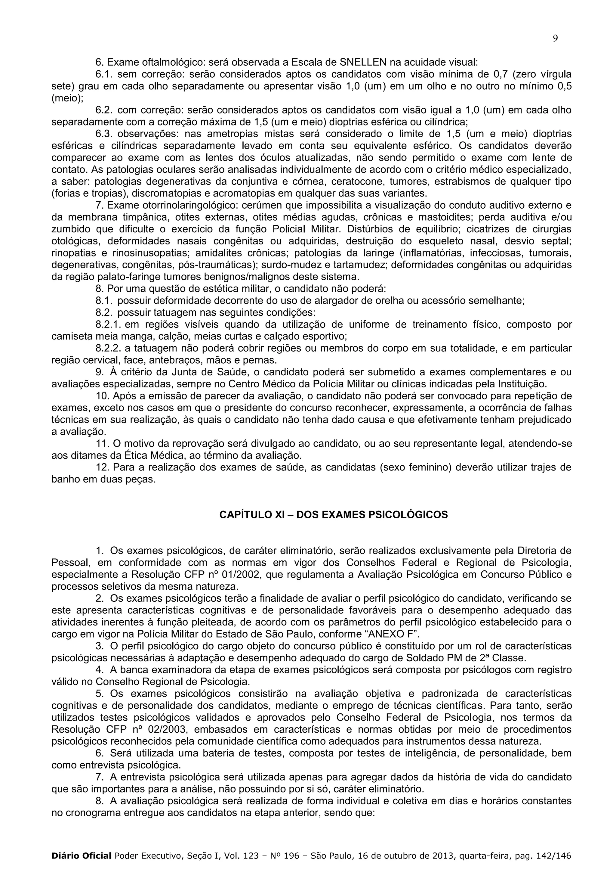9
6. Exame oftalmológico: será observada a Escala de SNELLEN na acuidade visual:
6.1. sem correção: serão considerados aptos os candidatos com visão mínima de 0,7 (zero vírgula
sete) grau em cada olho separadamente ou apresentar visão 1,0 (um) em um olho e no outro no mínimo 0,5
(meio);
6.2. com correção: serão considerados aptos os candidatos com visão igual a 1,0 (um) em cada olho
separadamente com a correção máxima de 1,5 (um e meio) dioptrias esférica ou cilíndrica;
6.3. observações: nas ametropias mistas será considerado o limite de 1,5 (um e meio) dioptrias
esféricas e cilíndricas separadamente levado em conta seu equivalente esférico. Os candidatos deverão
comparecer ao exame com as lentes dos óculos atualizadas, não sendo permitido o exame com lente de
contato. As patologias oculares serão analisadas individualmente de acordo com o critério médico especializado,
a saber: patologias degenerativas da conjuntiva e córnea, ceratocone, tumores, estrabismos de qualquer tipo
(forias e tropias), discromatopias e acromatopias em qualquer das suas variantes.
7. Exame otorrinolaringológico: cerúmen que impossibilita a visualização do conduto auditivo externo e
da membrana timpânica, otites externas, otites médias agudas, crônicas e mastoidites; perda auditiva e/ou
zumbido que dificulte o exercício da função Policial Militar. Distúrbios de equilíbrio; cicatrizes de cirurgias
otológicas, deformidades nasais congênitas ou adquiridas, destruição do esqueleto nasal, desvio septal;
rinopatias e rinosinusopatias; amidalites crônicas; patologias da laringe (inflamatórias, infecciosas, tumorais,
degenerativas, congênitas, pós-traumáticas); surdo-mudez e tartamudez; deformidades congênitas ou adquiridas
da região palato-faringe tumores benignos/malignos deste sistema.
8. Por uma questão de estética militar, o candidato não poderá:
8.1. possuir deformidade decorrente do uso de alargador de orelha ou acessório semelhante;
8.2. possuir tatuagem nas seguintes condições:
8.2.1. em regiões visíveis quando da utilização de uniforme de treinamento físico, composto por
camiseta meia manga, calção, meias curtas e calçado esportivo;
8.2.2. a tatuagem não poderá cobrir regiões ou membros do corpo em sua totalidade, e em particular
região cervical, face, antebraços, mãos e pernas.
9. À critério da Junta de Saúde, o candidato poderá ser submetido a exames complementares e ou
avaliações especializadas, sempre no Centro Médico da Polícia Militar ou clínicas indicadas pela Instituição.
10. Após a emissão de parecer da avaliação, o candidato não poderá ser convocado para repetição de
exames, exceto nos casos em que o presidente do concurso reconhecer, expressamente, a ocorrência de falhas
técnicas em sua realização, às quais o candidato não tenha dado causa e que efetivamente tenham prejudicado
a avaliação.
11. O motivo da reprovação será divulgado ao candidato, ou ao seu representante legal, atendendo-se
aos ditames da Ética Médica, ao término da avaliação.
12. Para a realização dos exames de saúde, as candidatas (sexo feminino) deverão utilizar trajes de
banho em duas peças.
CAPÍTULO XI – DOS EXAMES PSICOLÓGICOS

1. Os exames psicológicos, de caráter eliminatório, serão realizados exclusivamente pela Diretoria de
Pessoal, em conformidade com as normas em vigor dos Conselhos Federal e Regional de Psicologia,
especialmente a Resolução CFP nº 01/2002, que regulamenta a Avaliação Psicológica em Concurso Público e
processos seletivos da mesma natureza.
2. Os exames psicológicos terão a finalidade de avaliar o perfil psicológico do candidato, verificando se
este apresenta características cognitivas e de personalidade favoráveis para o desempenho adequado das
atividades inerentes à função pleiteada, de acordo com os parâmetros do perfil psicológico estabelecido para o
cargo em vigor na Polícia Militar do Estado de São Paulo, conforme “ANEXO F”.
3. O perfil psicológico do cargo objeto do concurso público é constituído por um rol de características
psicológicas necessárias à adaptação e desempenho adequado do cargo de Soldado PM de 2ª Classe.
4. A banca examinadora da etapa de exames psicológicos será composta por psicólogos com registro
válido no Conselho Regional de Psicologia.
5. Os exames psicológicos consistirão na avaliação objetiva e padronizada de características
cognitivas e de personalidade dos candidatos, mediante o emprego de técnicas científicas. Para tanto, serão
utilizados testes psicológicos validados e aprovados pelo Conselho Federal de Psicologia, nos termos da
Resolução CFP nº 02/2003, embasados em características e normas obtidas por meio de procedimentos
psicológicos reconhecidos pela comunidade científica como adequados para instrumentos dessa natureza.
6. Será utilizada uma bateria de testes, composta por testes de inteligência, de personalidade, bem
como entrevista psicológica.
7. A entrevista psicológica será utilizada apenas para agregar dados da história de vida do candidato
que são importantes para a análise, não possuindo por si só, caráter eliminatório.
8. A avaliação psicológica será realizada de forma individual e coletiva em dias e horários constantes
no cronograma entregue aos candidatos na etapa anterior, sendo que:

Diário Oficial Poder Executivo, Seção I, Vol. 123 – Nº 196 – São Paulo, 16 de outubro de 2013, quarta-feira, pag. 142/146

 