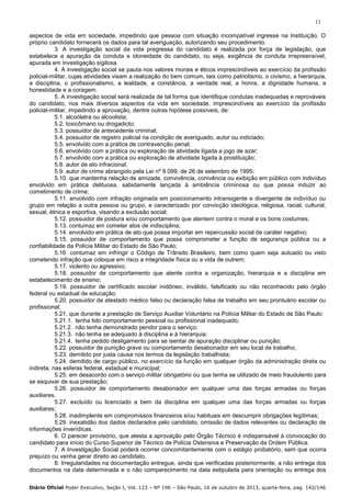 11
aspectos de vida em sociedade, impedindo que pessoa com situação incompatível ingresse na Instituição. O
próprio candidato fornecerá os dados para tal averiguação, autorizando seu procedimento.
3. A investigação social da vida pregressa do candidato é realizada por força de legislação, que
estabelece a apuração da conduta e idoneidade do candidato, ou seja, exigência de conduta irrepreensível,
apurada em investigação sigilosa.
4. A investigação social se pauta nos valores morais e éticos imprescindíveis ao exercício da profissão
policial-militar, cujas atividades visam a realização do bem comum, tais como patriotismo, o civismo, a hierarquia,
a disciplina, o profissionalismo, a lealdade, a constância, a verdade real, a honra, a dignidade humana, a
honestidade e a coragem.
5. A investigação social será realizada de tal forma que identifique condutas inadequadas e reprováveis
do candidato, nos mais diversos aspectos da vida em sociedade, imprescindíveis ao exercício da profissão
policial-militar, impedindo a aprovação, dentre outras hipótese possíveis, de:
5.1. alcoólatra ou alcoolista;
5.2. toxicômano ou drogadicto;
5.3. possuidor de antecedente criminal;
5.4. possuidor de registro policial na condição de averiguado, autor ou indiciado;
5.5. envolvido com a prática de contravenção penal;
5.6. envolvido com a prática ou exploração de atividade ligada a jogo de azar;
5.7. envolvido com a prática ou exploração de atividade ligada à prostituição;
5.8. autor de ato infracional;
5.9. autor de crime abrangido pela Lei nº 9.099, de 26 de setembro de 1995;
5.10. que mantenha relação de amizade, convivência, conivência ou exibição em público com indivíduo
envolvido em prática delituosa, sabidamente lançada à ambiência criminosa ou que possa induzir ao
cometimento de crime;
5.11. envolvido com infração originada em posicionamento intransigente e divergente de indivíduo ou
grupo em relação a outra pessoa ou grupo, e caracterizado por convicção ideológica, religiosa, racial, cultural,
sexual, étnica e esportiva, visando a exclusão social;
5.12. possuidor de postura e/ou comportamento que atentem contra o moral e os bons costumes;
5.13. contumaz em cometer atos de indisciplina;
5.14. envolvido em prática de ato que possa importar em repercussão social de caráter negativo;
5.15. possuidor de comportamento que possa comprometer a função de segurança pública ou a
confiabilidade da Polícia Militar do Estado de São Paulo;
5.16. contumaz em infringir o Código de Trânsito Brasileiro, bem como quem seja autuado ou visto
cometendo infração que coloque em risco a integridade física ou a vida de outrem;
5.17. violento ou agressivo;
5.18. possuidor de comportamento que atente contra a organização, hierarquia e a disciplina em
estabelecimento de ensino;
5.19. possuidor de certificado escolar inidôneo, inválido, falsificado ou não reconhecido pelo órgão
federal ou estadual de educação;
5.20. possuidor de atestado médico falso ou declaração falsa de trabalho em seu prontuário escolar ou
profissional;
5.21. que durante a prestação de Serviço Auxiliar Voluntário na Polícia Militar do Estado de São Paulo:
5.21.1. tenha tido comportamento pessoal ou profissional inadequado;
5.21.2. não tenha demonstrado pendor para o serviço;
5.21.3. não tenha se adequado à disciplina e à hierarquia;
5.21.4. tenha pedido desligamento para se isentar de apuração disciplinar ou punição;
5.22. possuidor de punição grave ou comportamento desabonador em seu local de trabalho;
5.23. demitido por justa causa nos termos da legislação trabalhista;
5.24. demitido de cargo público, no exercício da função em qualquer órgão da administração direta ou
indireta, nas esferas federal, estadual e municipal;
5.25. em desacordo com o serviço militar obrigatório ou que tenha se utilizado de meio fraudulento para
se esquivar de sua prestação;
5.26. possuidor de comportamento desabonador em qualquer uma das forças armadas ou forças
auxiliares.
5.27. excluído ou licenciado a bem da disciplina em qualquer uma das forças armadas ou forças
auxiliares;
5.28. inadimplente em compromissos financeiros e/ou habituais em descumprir obrigações legítimas;
5.29. inexatidão dos dados declarados pelo candidato, omissão de dados relevantes ou declaração de
informações inverídicas.
6. O parecer provisório, que atesta a aprovação pelo Órgão Técnico é indispensável à convocação do
candidato para início do Curso Superior de Técnico de Polícia Ostensiva e Preservação da Ordem Pública.
7. A Investigação Social poderá ocorrer concomitantemente com o estágio probatório, sem que ocorra
prejuízo ou venha gerar direito ao candidato.
8. Irregularidades na documentação entregue, ainda que verificadas posteriormente, a não entrega dos
documentos na data determinada e o não comparecimento na data estipulada para orientação ou entrega dos
Diário Oficial Poder Executivo, Seção I, Vol. 123 – Nº 196 – São Paulo, 16 de outubro de 2013, quarta-feira, pag. 142/146

 